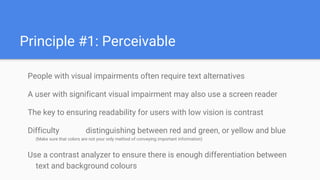 Principle #1: Perceivable
People with visual impairments often require text alternatives
A user with significant visual impairment may also use a screen reader
The key to ensuring readability for users with low vision is contrast
Difficulty distinguishing between red and green, or yellow and blue
(Make sure that colors are not your only method of conveying important information)
Use a contrast analyzer to ensure there is enough differentiation between
text and background colours
 