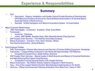 Experience & Responsibilities
• Tyco
• Description: Staging, Installation, and Quality Control/Trouble Shooting of Sophisticated
GPS/TelecommunicationsAntennas for General MotorsAutomobiles in 8 General Motors
Assembly Plants of NorthAmerica
• Example: OnStar Navigation and Telecommunications System forAutomobiles
• Major Customer Relationships
• FMC Technologies – Customers: Anadarko, Shell, ExxonMobil
• Transocean –
• Customer: Petrobras
• Liaise: ANP, IBAMA, Brazilian Navy, DNV, Marshall Islands (Flag Sponsor)
• DXP Supply Chain Services – The Hershey Chocolate Company
• EllisonAutomation – Cameron, Ford, Tyson Chicken, Others
• Tyco Electric/Automotive– General Motors
• Past Employer Profiles
• FMC Technologies—Premier Manufacturer and Servicer of Subsea Drilling Equipment Worldwide
• Transocean – Largest Drilling Contractor in the World with Approximately 130 Platforms
• Competitors Include Ensco, Noble Drilling, Diamond
• DXP Supply Chain Services – Market Leader in NorthAmerica and Mexico of Industrial Distribution
and Manufacturing Plant Spare Parts/Services
• Competitors Include General Electric (GE) Supply Services
• EllisonAutomation – Top FANUC Robotic Systems Integrator in NorthAmerica
• Tyco – One of the Largest Global Industrial Manufacturing Conglomerates in the World
• US Army – Officer Commissioned Following Graduation from West Point, Class of 1991
Summary
4
 