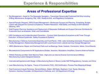 Experience & Responsibilities
Areas of Professional Expertise
• Rig Management – Asset for The Deepwater Navigator—Transocean Dynamically Positioned Drill Ship including
Drilling, Maintenance, Budgeting, P&L, HSE, Ready-to-Drill,, and Regulatory Compliance
• Manufacturing in Defense,AutomotiveAssembly, and Food Plants—HSE, Labor (Including Unionized), Process Control,
Facility Management, Relationship Management with Local Government, Lateral Learning, Change Management
• MRO (Maintenance, Repair, and Overhaul) Parts such as Bearings, Seals, Gaskets, Connectors, Valves, Circuit Boards,
• Well Program Planning Assistance and Deployment of Deepwater Wellheads and Support Services Worldwide for
Customers Such as Anadarko, Shell, and ExxonMobile
• Microelectronic Components for RF Applications (Diodes, Varactors, Modulators,Amplifiers, CeramicAntenna Patches
• HSE Compliance and Incident/Accident Prevention – Conduct Safe Operations Everywhere at All Times Through
Execution of Robust Systematic Safety Processes & Systems
• FANUC Robotics and Mori Seiki Machine Tools—High and Low Volume Diverse Commercial and Military
Manufacturing Custom Designed Solutions
• International Experience with Design & Manufacturing Teams in Mexico (under NAFTARegulations), Canada, and China
• Lean Manufacturing, Six Sigma,, Theory of Constraints (TOC), ISO Certification, Process Flow Mapping,& Design
• Past Customers Include Petrobras, General Motors, Delphi, XM Radio, Raytheon, Ford, Toyota, Motorola,
Cameron, Hershey Chocolate, US Department of Defense, and US Department of Energy
• Special Periodic Shipyard (SPS) Project Management—Workscope Surveys and Planning, Scheduling, Budget,
Liaison with Shipyard for Contract Compliance, Problem Resolution, HSE/Safety, and Ready-to-Drill Validation
following SPS
5
 