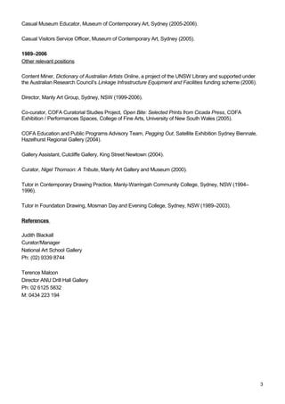 Casual Museum Educator, Museum of Contemporary Art, Sydney (2005-2006). 
Casual Visitors Service Officer, Museum of Contemporary Art, Sydney (2005). 
1989–2006 
Other relevant positions 
Content Miner, Dictionary of Australian Artists Online, a project of the UNSW Library and supported under 
the Australian Research Council’s Linkage Infrastructure Equipment and Facilities funding scheme (2006). 
Director, Manly Art Group, Sydney, NSW (1999-2006). 
Co-curator, COFA Curatorial Studies Project, Open Bite: Selected Prints from Cicada Press, COFA 
Exhibition / Performances Spaces, College of Fine Arts, University of New South Wales (2005). 
COFA Education and Public Programs Advisory Team, Pegging Out, Satellite Exhibition Sydney Biennale, 
Hazelhurst Regional Gallery (2004). 
Gallery Assistant, Cutcliffe Gallery, King Street Newtown (2004). 
Curator, Nigel Thomson: A Tribute, Manly Art Gallery and Museum (2000). 
Tutor in Contemporary Drawing Practice, Manly-Warringah Community College, Sydney, NSW (1994– 
1996). 
Tutor in Foundation Drawing, Mosman Day and Evening College, Sydney, NSW (1989–2003). 
References 
Judith Blackall 
Curator/Manager 
National Art School Gallery 
Ph: (02) 9339 8744 
Terence Maloon 
Director ANU Drill Hall Gallery 
Ph: 02 6125 5832 
M: 0434 223 194 
3 
