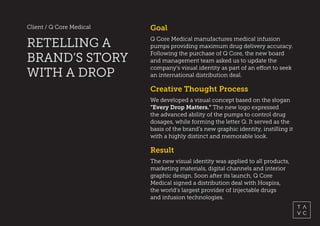 Client / Q Core Medical
RETELLING A
BRAND’S STORY
WITH A DROP
Result
The new visual identity was applied to all products,
marketing materials, digital channels and interior
graphic design. Soon after its launch, Q Core
Medical signed a distribution deal with Hospira,
the world’s largest provider of injectable drugs
and infusion technologies. 
Goal
Q Core Medical manufactures medical infusion
pumps providing maximum drug delivery accuracy.
Following the purchase of Q Core, the new board
and management team asked us to update the
company's visual identity as part of an effort to seek
an international distribution deal.
Creative Thought Process
We developed a visual concept based on the slogan
“Every Drop Matters.” The new logo expressed
the advanced ability of the pumps to control drug
dosages, while forming the letter Q. It served as the
basis of the brand’s new graphic identity, instilling it
with a highly distinct and memorable look.
 