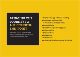 • Brand Strategy & Visual Identity
• Corporate, Commercial
& Promotional Video Clips
• Digital Media
• Event Concept Development
• Infographics
• Presentations
• Packaging
• Exhibitions
• Office and Environmental Graphics
We create a kit of creative sales
support tools that will best achieve
your implementation plan.
BRINGING OUR
JOURNEY TO
A SUCCESSFUL
END-POINT
 