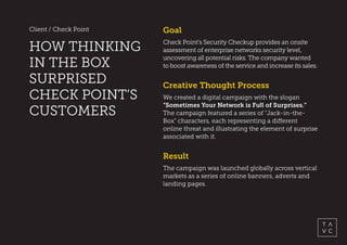 Client / Check Point
HOW THINKING
IN THE BOX
SURPRISED
CHECK POINT’S
CUSTOMERS
Result
The campaign was launched globally across vertical
markets as a series of online banners, adverts and
landing pages.
Goal
Check Point’s Security Checkup provides an onsite
assessment of enterprise networks security level,
uncovering all potential risks. The company wanted
to boost awareness of the service and increase its sales.
Creative Thought Process
We created a digital campaign with the slogan
“Sometimes Your Network is Full of Surprises.”
The campaign featured a series of "Jack-in-the-
Box" characters, each representing a different
online threat and illustrating the element of surprise
associated with it.
 