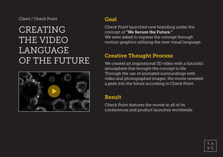 Client / Check Point
CREATING
THE VIDEO
LANGUAGE
OF THE FUTURE
Result
Check Point features the movie in all of its
conferences and product launches worldwide.
Goal
Check Point launched new branding under the
concept of “We Secure the Future.”
We were asked to express the concept through
motion graphics utilizing the new visual language.
Creative Thought Process
We created an inspirational 3D video with a futuristic
atmosphere that brought the concept to life.
Through the use of animated surroundings with
video and photographed images, the movie revealed
a peek into the future according to Check Point.
 
