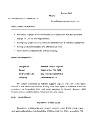 Deepan Raj S
Mobile:
+918056365180,+919994608679
E-mail:deepanrajmca@gmail.com
Skills/Expertise Summation
 Knowledge in physical connectivity of LAN analyzing and discussing with the
design of LAN for their requirements.
 Having very good knowledge in handling the Hardware & Networking problems.
 Having good communication and interpersonal skills.
 Ability to think independently and learn rapidly.
Professional Experience :
Designation : Network Support Engineer
Period : NOV 2013 to TILL DATE
On Deputation To : Sify Technologies Limited
Company : Team Lease Pvt Ltd.
My current experience as Network Support Engineer with SIFY Technologies
Limited in the networking domain, having more than 1year of extensive hands-on
experience in Networking field and good exposure in Network Support, WAN
Implementation, troubleshooting network devices and issues.
Project Handled Details :
Department of Posts (DOP)
Department of posts wide area network connects to the Trichy central region
such as Head Post Office, Sub Post Office ,IP Office, RMS Post Office, around the 700
 