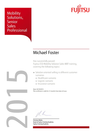 � � �
�
� � �
�
� �
� � �
� �
�
� � �
� �
�
�
� � �
� � �
� � � �
�
�����Mobility
Solutions,
Senior
Sales
Professional
Michael Foster
Has successfully passed:
Fujitsu CCD Mobility Solution Sales WBT training,
covering the following topics:
Solution oriented selling in different customer
scenarios
Healthcare scenario
Logistic scenario
Insurance scenario
Date: 02/10/2015
This certificate is valid for 12 months from date of issue.
Christian Bialas
Head of Fujitsu Training Academy
Fujitsu Training Academy
 