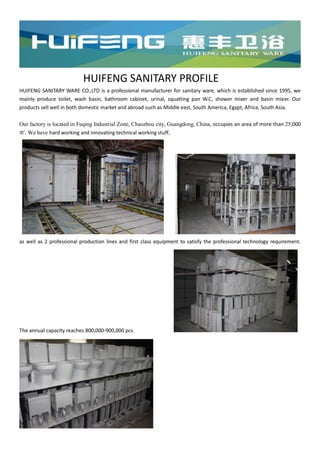 HUIFENG SANITARY PROFILE
HUIFENG SANITARY WARE CO.,LTD is a professional manufacturer for sanitary ware, which is established since 1995, we
mainly produce toilet, wash basin, bathroom cabinet, urinal, squatting pan W.C, shower mixer and basin mixer. Our
products sell well in both domestic market and abroad such as Middle east, South America, Egypt, Africa, South Asia.
Our factory is located in Fuqing Industrial Zone, Chaozhou city, Guangdong, China, occupies an area of more than 25,000
㎡. We have hard working and innovating technical working stuff,
as well as 2 professional production lines and first class equipment to satisfy the professional technology requirement.
The annual capacity reaches 800,000-900,000 pcs.
 