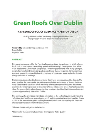 Green Roofs Over Dublin
A GREEN ROOF POLICY GUIDANCE PAPER FOR DUBLIN
Draft guidelines for DCC to develop planning directives for the
incorporation of Green Roofs in new development
Prepared by Erik van Lennep and Sinéad Finn
Tepui,Dublin
August 5,2008
ABSTRACT
This report was prepared for the Planning Department as a study of ways in which a Green
Roofs policy could support several key agenda within the city’s Development Plan.While
it can be seen that Green Roofs can provide a wide range of benefits with many synergies,
the chief drivers from Dublin’s perspective are climate change response,stormwater man-
agement,support for urban biodiversity,provision of extra open space,and reductions in
energy demands of buildings.
The technologies involved in Green,or Living Roofs have been developed for close to fifty
years,so while the idea may be somewhat new to Dublin and the rest of Ireland,there are
many cities in other countries which have fully embraced Green Roofing.This document
examines the lessons provided by a number of those cities where Green Roof policies are in
place.Recommendations based upon the best practice established by their councils are set
out as a suggested way forward for Dublin.
This summary also provides a more basic orientation to the technology involved,including
definitions for the different types of green roofs and the principal benefits they offer. Below
is a list of the areas where green roof implementation can have positive impact. These are
all described in greater detail in the document:
* Climate change mitigation and adaption
* Stormwater Management,Sustainable Drainage and Water Quality
* Biodiversity
 