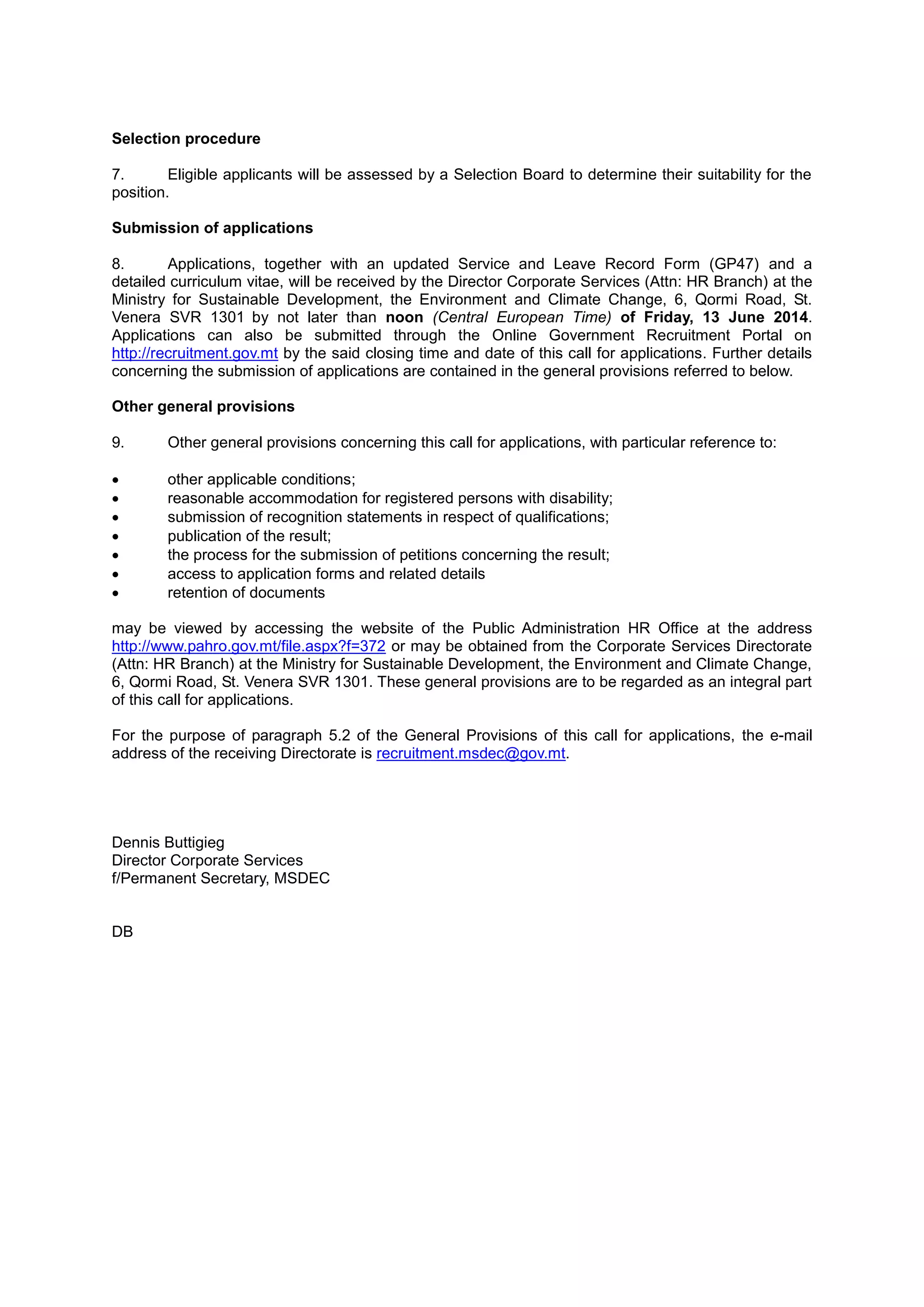 Selection procedure
7. Eligible applicants will be assessed by a Selection Board to determine their suitability for the
position.
Submission of applications
8. Applications, together with an updated Service and Leave Record Form (GP47) and a
detailed curriculum vitae, will be received by the Director Corporate Services (Attn: HR Branch) at the
Ministry for Sustainable Development, the Environment and Climate Change, 6, Qormi Road, St.
Venera SVR 1301 by not later than noon (Central European Time) of Friday, 13 June 2014.
Applications can also be submitted through the Online Government Recruitment Portal on
http://recruitment.gov.mt by the said closing time and date of this call for applications. Further details
concerning the submission of applications are contained in the general provisions referred to below.
Other general provisions
9. Other general provisions concerning this call for applications, with particular reference to:
 other applicable conditions;
 reasonable accommodation for registered persons with disability;
 submission of recognition statements in respect of qualifications;
 publication of the result;
 the process for the submission of petitions concerning the result;
 access to application forms and related details
 retention of documents
may be viewed by accessing the website of the Public Administration HR Office at the address
http://www.pahro.gov.mt/file.aspx?f=372 or may be obtained from the Corporate Services Directorate
(Attn: HR Branch) at the Ministry for Sustainable Development, the Environment and Climate Change,
6, Qormi Road, St. Venera SVR 1301. These general provisions are to be regarded as an integral part
of this call for applications.
For the purpose of paragraph 5.2 of the General Provisions of this call for applications, the e-mail
address of the receiving Directorate is recruitment.msdec@gov.mt.
Dennis Buttigieg
Director Corporate Services
f/Permanent Secretary, MSDEC
DB
 