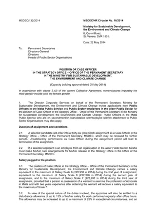 MSDEC/132/2014 MSDEC/HR Circular No. 16/2014
Ministry for Sustainable Development,
the Environment and Climate Change
6, Qormi Road,
St. Venera. SVR 1301.
Date: 22 May 2014
To: Permanent Secretaries
Directors-General
Directors
Heads of Public Sector Organisations
POSITION OF CASE OFFICER
IN THE STRATEGY OFFICE – OFFICE OF THE PERMANENT SECRETARY
IN THE MINISTRY FOR SUSTAINABLE DEVELOPMENT,
THE ENVIRONMENT AND CLIMATE CHANGE
(Capacity building approval dated 05 May 2014)
In accordance with clause 3.1(l) of the current Collective Agreement, nomenclatures importing the
male gender include also the female gender.
1. The Director Corporate Services on behalf of the Permanent Secretary, Ministry for
Sustainable Development, the Environment and Climate Change invites applications from Public
Officers in the Malta Public Service and Public Sector employees in the wider Public Sector for
the position of Case Officer in the Strategy Office – Office of the Permanent Secretary in the Ministry
for Sustainable Development, the Environment and Climate Change. Public Officers in the Malta
Public Service who are on secondment/on loan/detailed with/deployed with/on attachment to Public
Sector Organisations may also apply.
Duration of assignment and conditions
2.1 A selected candidate will enter into a thirty-six (36) month assignment as a Case Officer in the
Strategy Office – Office of the Permanent Secretary, MSDEC, which may be renewed for further
periods. Unsatisfactory performance as Case Officer during the assignment period will lead to
termination of the assignment.
2.2 If a selected applicant is an employee from an organisation in the wider Public Sector, he/she
must make his/her own arrangements for his/her release to the Strategy Office in the Office of the
Permanent Secretary, MSDEC.
Salary pegged to the position
3.1 The position of Case Officer in the Strategy Office – Office of the Permanent Secretary in the
Ministry for Sustainable Development, the Environment and Climate Change carries a salary
equivalent to the maximum of Salary Scale 9 (€20,938 in 2014) during the first year of assignment,
equivalent to the maximum of Salary Scale 8 (€22,396 in 2014) during the second year of
assignment, and to the maximum of Salary Scale 7 (€23,997 in 2014) during the third year of
assignment, provided that a person in possession of a warrant to exercise the profession of Advocate
in Malta and with two years experience after obtaining the warrant will receive a salary equivalent to
the maximum of Scale 7.
3.2 In view of the special nature of the duties involved, the appointee will also be entitled to a
disturbance allowance of up to 15% of his/her salary for work performed regularly after office hours.
The allowance may be increased to up to a maximum of 25% in exceptional circumstances, and on
 
