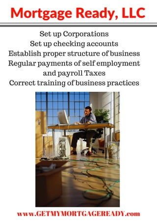 Mortgage Ready, LLC
Set up Corporations
Set up checking accounts
Establish proper structure of business
Regular payments of self employment
and payroll Taxes
Correct training of business practices
www.GETMYMORTGAGEREADY.com
 