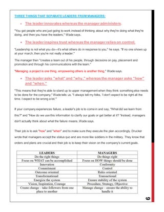 9
THREE THINGS THAT SEPARATE LEADERS FROM MANAGERS:
 The leader innovates whereas the manager administers.
"You got people who are just going to work instead of thinking about why they're doing what they're
doing, and then you have the leaders," Wade says.
 The leader inspires trust whereas the manager relies on control.
"Leadership is not what you do—it's what others do in response to you," he says. "If no one shows up
at your march, then you're not really a leader."
The manager then "creates a team out of his people, through decisions on pay, placement and
promotion and through his communications with the team."
"Managing a project is one thing, empowering others is another thing," Wade says.
 The leader asks "what" and "why," whereas the manager asks "how"
and "when."
"This means that they're able to stand up to upper management when they think something else needs
to be done for the company," Wade tells us. "I always tell my folks, 'I don't expect to be right all the
time. I expect to be wrong a lot.'"
If your company experiences failure, a leader's job is to come in and say, "What did we learn from
this?" and "How do we use this information to clarify our goals or get better at it? “Instead, managers
don't actually think about what the failure means, Wade says.
Their job is to ask "how" and "when" and to make sure they execute the plan accordingly. Drucker
wrote that managers accept the status quo and are more like soldiers in the military. They know that
orders and plans are crucial and their job is to keep their vision on the company's current goals.
 