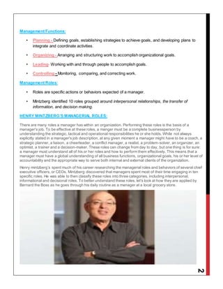 2
Management Functions:
• Planning - Defining goals, establishing strategies to achieve goals, and developing plans to
integrate and coordinate activities.
• Organizing - Arranging and structuring work to accomplish organizational goals.
• Leading- Working with and through people to accomplish goals.
• Controlling - Monitoring, comparing, and correcting work.
Management Roles:
• Roles are specific actions or behaviors expected of a manager.
• Mintzberg identified 10 roles grouped around interpersonal relationships, the transfer of
information, and decision making.
HENRY MINTZBERG’S MANAGERIAL ROLES:
There are many roles a manager has within an organization. Performing these roles is the basis of a
manager's job. To be effective at these roles, a manger must be a complete businessperson by
understanding the strategic, tactical and operational responsibilities he or she holds. While not always
explicitly stated in a manager's job description, at any given moment a manager might have to be a coach, a
strategic planner, a liaison, a cheerleader, a conflict manager, a realist, a problem-solver, an organizer, an
optimist, a trainer and a decision-maker. These roles can change from day to day, but one thing is for sure:
a manager must understand all of his or her roles and how to perform them effectively. This means that a
manager must have a global understanding of all business functions, organizational goals, his or her level of
accountability and the appropriate way to serve both internal and external clients of the organization.
Henry mintzberg’s spent much of his career researching the managerial roles and behaviors of several chief
executive officers, or CEOs. Mintzberg discovered that managers spent most of their time engaging in ten
specific roles. He was able to then classify these roles into three categories, including interpersonal,
informational and decisional roles. To better understand these roles, let's look at how they are applied by
Bernard the Boss as he goes through his daily routine as a manager at a local grocery store.
 
