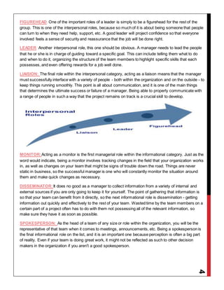 4
FIGUREHEAD: One of the important roles of a leader is simply to be a figurehead for the rest of the
group. This is one of the interpersonal roles, because so much of it is about being someone that people
can turn to when they need help, support, etc. A good leader will project confidence so that everyone
involved feels a sense of security and reassurance that the job will be done right.
LEADER: Another interpersonal role, this one should be obvious. A manager needs to lead the people
that he or she is in charge of guiding toward a specific goal. This can include telling them what to do
and when to do it, organizing the structure of the team members to highlight specific skills that each
possesses, and even offering rewards for a job well done.
LIAISION: The final role within the interpersonal category, acting as a liaison means that the manager
must successfully interface with a variety of people - both within the organization and on the outside - to
keep things running smoothly. This point is all about communication, and it is one of the main things
that determines the ultimate success or failure of a manager. Being able to properly communicate with
a range of people in such a way that the project remains on track is a crucial skill to develop.
MONITOR:Acting as a monitor is the first managerial role within the informational category. Just as the
word would indicate, being a monitor involves tracking changes in the field that your organization works
in, as well as changes on your team that might be signs of trouble down the road. Things are never
static in business, so the successful manager is one who will constantly monitor the situation around
them and make quick changes as necessary.
DISSEMINATOR:It does no good as a manager to collect information from a variety of internal and
external sources if you are only going to keep it for yourself. The point of gathering that information is
so that your team can benefit from it directly, so the next informational role is dissemination - getting
information out quickly and effectively to the rest of your team. Wasted time by the team members on a
certain part of a project often has to do with them not possessing all of the relevant information, so
make sure they have it as soon as possible.
SPOKESPERSON: As the head of a team of any size or role within the organization, you will be the
representative of that team when it comes to meetings, announcements, etc. Being a spokesperson is
the final informational role on the list, and it is an important one because perception is often a big part
of reality. Even if your team is doing great work, it might not be reflected as such to other decision
makers in the organization if you aren't a good spokesperson.
 
