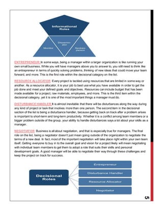 5
ENTREPRENEUR:In some ways, being a manager within a larger organization is like running your
own small business. While you will have managers above you to answer to, you still need to think like
an entrepreneur in terms of quickly solving problems, thinking of new ideas that could move your team
forward, and more. This is the first role within the decisional category on the list.
RESOURCE ALLOCATOR: Every project is tackled using resources that are limited in some way or
another. As a resource allocator, it is your job to best use what you have available in order to get the
job done and meet your defined goals and objectives. Resources can include budget that has been
made available for a project, raw materials, employees, and more. This is the third item within the
decisional category, yet it is one of the most important things a manager must do.
DISTURBANCE HANDLER:It is almost inevitable that there will be disturbances along the way during
any kind of project or task that involves more than one person. The second item in the decisional
section of the list is being a disturbance handler, because getting back on track after a problem arises
is important to short-term and long-term productivity. Whether it is a conflict among team members or a
bigger problem outside of the group, your ability to handle disturbances says a lot about your skills as a
manager.
NEGOTIATOR: Business is all about negotiation, and that is especially true for managers. The final
role on the list, being a negotiator doesn't just mean going outside of the organization to negotiate the
terms of a new deal. In fact, most of the important negotiation will take place right within your own team
itself. Getting everyone to buy in to the overall goal and vision for a project likely will mean negotiating
with individual team members to get them to adopt a role that suits their skills and personal
development goals. A good manager will be able to negotiate their way through these challenges and
keep the project on track for success.
 