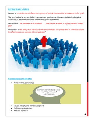 7
DEFINATION OF LEADER:
Leader is "a person who influences a group of people towards the achievement of a goal".
The term leadership is a word taken from common vocabulary and incorporated into the technical
vocabulary of a scientific discipline without being precisely redefined.
Leadership is “ the behaviour of an individual …… directing the activities of a group toward a shared
goal”
Leadership is “the ability of an individual to influence,motivate, and enable other to contribute toward
the effectiveness and success of the organization”
Characteristics of leadership
 Traits (motive, personality)
 Values, integrity and moral development
 Onfidence and optimism
 Kills and expertise
 