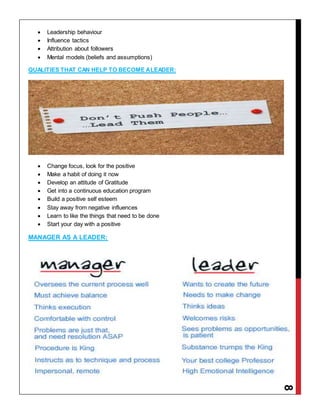8
 Leadership behaviour
 Influence tactics
 Attribution about followers
 Mental models (beliefs and assumptions)
QUALITIES THAT CAN HELP TO BECOME ALEADER:
 Change focus, look for the positive
 Make a habit of doing it now
 Develop an attitude of Gratitude
 Get into a continuous education program
 Build a positive self esteem
 Stay away from negative influences
 Learn to like the things that need to be done
 Start your day with a positive
MANAGER AS A LEADER:
 