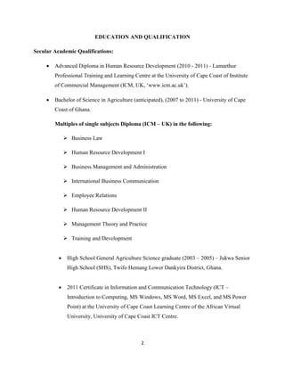 2
EDUCATION AND QUALIFICATION
Secular Academic Qualifications:
 Advanced Diploma in Human Resource Development (2010 - 2011) - Lamarthur
Professional Training and Learning Centre at the University of Cape Coast of Institute
of Commercial Management (ICM, UK, ‘www.icm.ac.uk’).
 Bachelor of Science in Agriculture (anticipated), (2007 to 2011) - University of Cape
Coast of Ghana.
Multiples of single subjects Diploma (ICM – UK) in the following:
 Business Law
 Human Resource Development I
 Business Management and Administration
 International Business Communication
 Employee Relations
 Human Resource Development II
 Management Theory and Practice
 Training and Development
 High School General Agriculture Science graduate (2003 – 2005) – Jukwa Senior
High School (SHS), Twifo Hemang Lower Dankyira District, Ghana.
 2011 Certificate in Information and Communication Technology (ICT –
Introduction to Computing, MS Windows, MS Word, MS Excel, and MS Power
Point) at the University of Cape Coast Learning Centre of the African Virtual
University, University of Cape Coast ICT Centre.
 
