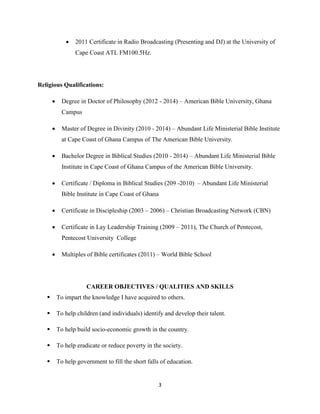 3
 2011 Certificate in Radio Broadcasting (Presenting and DJ) at the University of
Cape Coast ATL FM100.5Hz.
Religious Qualifications:
 Degree in Doctor of Philosophy (2012 - 2014) – American Bible University, Ghana
Campus
 Master of Degree in Divinity (2010 - 2014) – Abundant Life Ministerial Bible Institute
at Cape Coast of Ghana Campus of The American Bible University.
 Bachelor Degree in Biblical Studies (2010 - 2014) – Abundant Life Ministerial Bible
Institute in Cape Coast of Ghana Campus of the American Bible University.
 Certificate / Diploma in Biblical Studies (209 -2010) – Abundant Life Ministerial
Bible Institute in Cape Coast of Ghana
 Certificate in Discipleship (2003 – 2006) – Christian Broadcasting Network (CBN)
 Certificate in Lay Leadership Training (2009 – 2011), The Church of Pentecost,
Pentecost University College
 Multiples of Bible certificates (2011) – World Bible School
CAREER OBJECTIVES / QUALITIES AND SKILLS
 To impart the knowledge I have acquired to others.
 To help children (and individuals) identify and develop their talent.
 To help build socio-economic growth in the country.
 To help eradicate or reduce poverty in the society.
 To help government to fill the short falls of education.
 