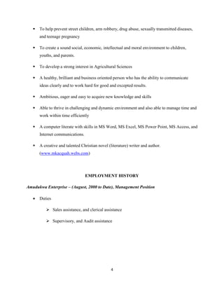 4
 To help prevent street children, arm robbery, drug abuse, sexually transmitted diseases,
and teenage pregnancy
 To create a sound social, economic, intellectual and moral environment to children,
youths, and parents.
 To develop a strong interest in Agricultural Sciences
 A healthy, brilliant and business oriented person who has the ability to communicate
ideas clearly and to work hard for good and excepted results.
 Ambitious, eager and easy to acquire new knowledge and skills
 Able to thrive in challenging and dynamic environment and also able to manage time and
work within time efficiently
 A computer literate with skills in MS Word, MS Excel, MS Power Point, MS Access, and
Internet communications.
 A creative and talented Christian novel (literature) writer and author.
(www.mkacquah.webs.com)
EMPLOYMENT HISTORY
Amudukwa Enterprise – (August, 2000 to Date), Management Position
 Duties
 Sales assistance, and clerical assistance
 Supervisory, and Audit assistance
 