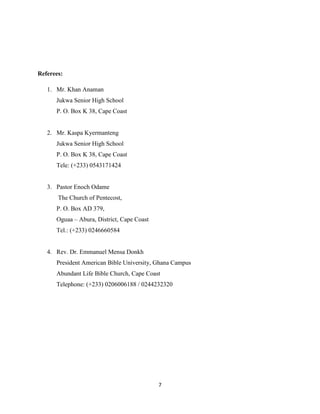 7
Referees:
1. Mr. Khan Anaman
Jukwa Senior High School
P. O. Box K 38, Cape Coast
2. Mr. Kaspa Kyermanteng
Jukwa Senior High School
P. O. Box K 38, Cape Coast
Tele: (+233) 0543171424
3. Pastor Enoch Odame
The Church of Pentecost,
P. O. Box AD 379,
Oguaa – Abura, District, Cape Coast
Tel.: (+233) 0246660584
4. Rev. Dr. Emmanuel Mensa Donkh
President American Bible University, Ghana Campus
Abundant Life Bible Church, Cape Coast
Telephone: (+233) 0206006188 / 0244232320
 