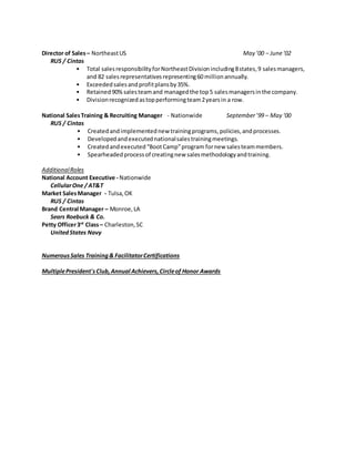 Director of Sales– NortheastUS May ’00 – June‘02
RUS / Cintas
• Total salesresponsibilityforNortheastDivisionincluding8states,9 salesmanagers,
and 82 salesrepresentativesrepresenting60 millionannually.
• Exceededsalesandprofitplansby35%.
• Retained90%salesteamand managedthe top5 salesmanagersinthe company.
• Divisionrecognizedastopperformingteam2yearsin a row.
National SalesTraining & Recruiting Manager - Nationwide September’99 – May ‘00
RUS / Cintas
• Createdandimplementednew trainingprograms,policies,andprocesses.
• Developedandexecutednationalsalestrainingmeetings.
• Createdandexecuted“BootCamp”program fornew salesteammembers.
• Spearheadedprocessof creatingnew salesmethodologyandtraining.
AdditionalRoles
National Account Executive - Nationwide
CellularOne / AT&T
Market SalesManager - Tulsa,OK
RUS / Cintas
Brand Central Manager – Monroe,LA
Sears Roebuck & Co.
Petty Officer3rd
Class– Charleston,SC
UnitedStates Navy
NumerousSales Training& FacilitatorCertifications
MultiplePresident'sClub,Annual Achievers,Circleof Honor Awards
 