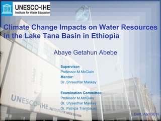 Climate Change Impacts on Water Resources
in the Lake Tana Basin in Ethiopia
Abaye Getahun Abebe
Supervisor:
Professor M.McClain
Mentor:
Dr. Shreedhar Maskey
Delft, April 2016
Examination Committee:
Professor M.McClain
Dr. Shreedhar Maskey
Dr. Patricia Trambauer
 
