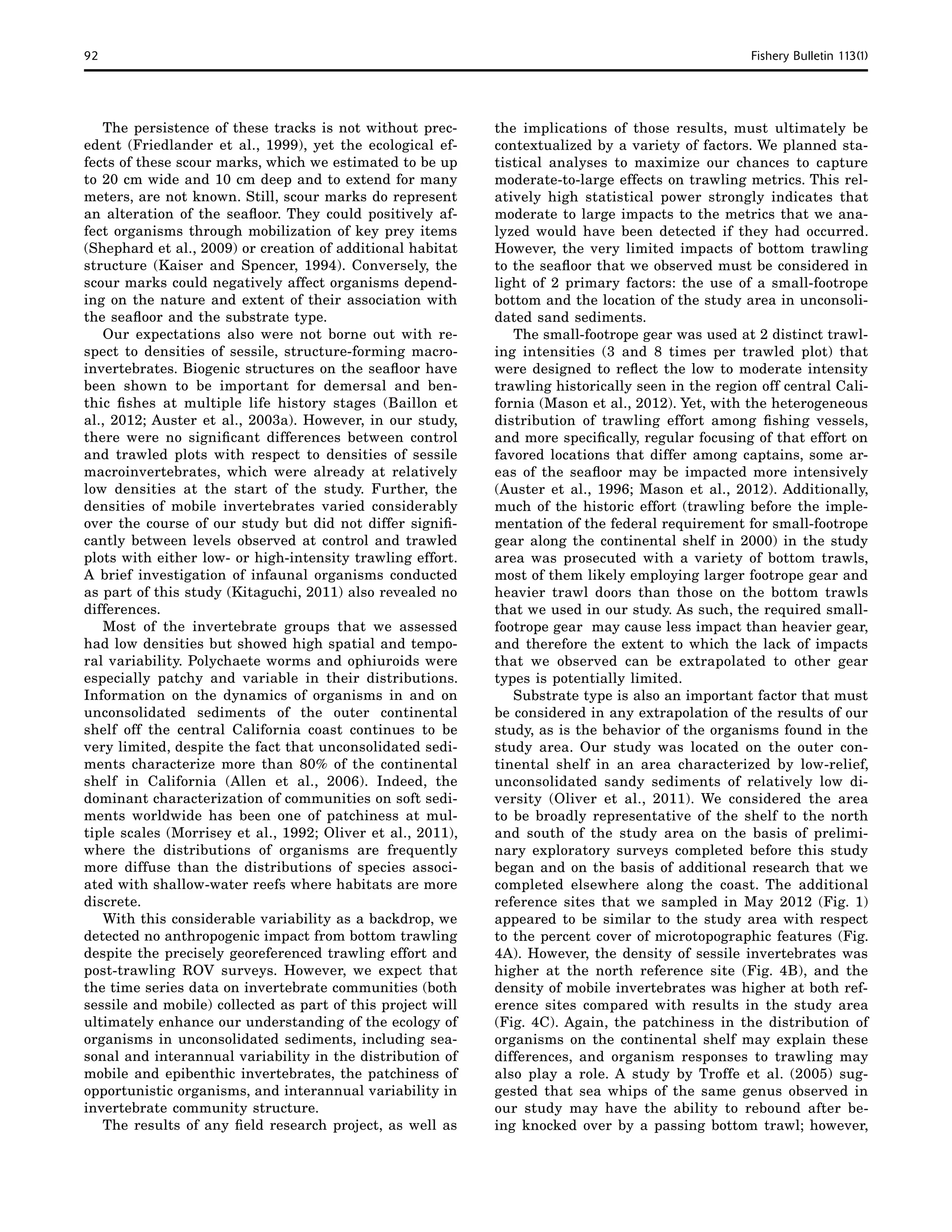 92	 Fishery Bulletin 113(1)
The persistence of these tracks is not without prec-
edent (Friedlander et al., 1999), yet the ecological ef-
fects of these scour marks, which we estimated to be up
to 20 cm wide and 10 cm deep and to extend for many
meters, are not known. Still, scour marks do represent
an alteration of the seafloor. They could positively af-
fect organisms through mobilization of key prey items
(Shephard et al., 2009) or creation of additional habitat
structure (Kaiser and Spencer, 1994). Conversely, the
scour marks could negatively affect organisms depend-
ing on the nature and extent of their association with
the seafloor and the substrate type.
Our expectations also were not borne out with re-
spect to densities of sessile, structure-forming macro-
invertebrates. Biogenic structures on the seafloor have
been shown to be important for demersal and ben-
thic fishes at multiple life history stages (Baillon et
al., 2012; Auster et al., 2003a). However, in our study,
there were no significant differences between control
and trawled plots with respect to densities of sessile
macroinvertebrates, which were already at relatively
low densities at the start of the study. Further, the
densities of mobile invertebrates varied considerably
over the course of our study but did not differ signifi-
cantly between levels observed at control and trawled
plots with either low- or high-intensity trawling effort.
A brief investigation of infaunal organisms conducted
as part of this study (Kitaguchi, 2011) also revealed no
differences.
Most of the invertebrate groups that we assessed
had low densities but showed high spatial and tempo-
ral variability. Polychaete worms and ophiuroids were
especially patchy and variable in their distributions.
Information on the dynamics of organisms in and on
unconsolidated sediments of the outer continental
shelf off the central California coast continues to be
very limited, despite the fact that unconsolidated sedi-
ments characterize more than 80% of the continental
shelf in California (Allen et al., 2006). Indeed, the
dominant characterization of communities on soft sedi-
ments worldwide has been one of patchiness at mul-
tiple scales (Morrisey et al., 1992; Oliver et al., 2011),
where the distributions of organisms are frequently
more diffuse than the distributions of species associ-
ated with shallow-water reefs where habitats are more
discrete.
With this considerable variability as a backdrop, we
detected no anthropogenic impact from bottom trawling
despite the precisely georeferenced trawling effort and
post-trawling ROV surveys. However, we expect that
the time series data on invertebrate communities (both
sessile and mobile) collected as part of this project will
ultimately enhance our understanding of the ecology of
organisms in unconsolidated sediments, including sea-
sonal and interannual variability in the distribution of
mobile and epibenthic invertebrates, the patchiness of
opportunistic organisms, and interannual variability in
invertebrate community structure.
The results of any field research project, as well as
the implications of those results, must ultimately be
contextualized by a variety of factors. We planned sta-
tistical analyses to maximize our chances to capture
moderate-to-large effects on trawling metrics. This rel-
atively high statistical power strongly indicates that
moderate to large impacts to the metrics that we ana-
lyzed would have been detected if they had occurred.
However, the very limited impacts of bottom trawling
to the seafloor that we observed must be considered in
light of 2 primary factors: the use of a small-footrope
bottom and the location of the study area in unconsoli-
dated sand sediments.
The small-footrope gear was used at 2 distinct trawl-
ing intensities (3 and 8 times per trawled plot) that
were designed to reflect the low to moderate intensity
trawling historically seen in the region off central Cali-
fornia (Mason et al., 2012). Yet, with the heterogeneous
distribution of trawling effort among fishing vessels,
and more specifically, regular focusing of that effort on
favored locations that differ among captains, some ar-
eas of the seafloor may be impacted more intensively
(Auster et al., 1996; Mason et al., 2012). Additionally,
much of the historic effort (trawling before the imple-
mentation of the federal requirement for small-footrope
gear along the continental shelf in 2000) in the study
area was prosecuted with a variety of bottom trawls,
most of them likely employing larger footrope gear and
heavier trawl doors than those on the bottom trawls
that we used in our study. As such, the required small-
footrope gear may cause less impact than heavier gear,
and therefore the extent to which the lack of impacts
that we observed can be extrapolated to other gear
types is potentially limited.
Substrate type is also an important factor that must
be considered in any extrapolation of the results of our
study, as is the behavior of the organisms found in the
study area. Our study was located on the outer con-
tinental shelf in an area characterized by low-relief,
unconsolidated sandy sediments of relatively low di-
versity (Oliver et al., 2011). We considered the area
to be broadly representative of the shelf to the north
and south of the study area on the basis of prelimi-
nary exploratory surveys completed before this study
began and on the basis of additional research that we
completed elsewhere along the coast. The additional
reference sites that we sampled in May 2012 (Fig. 1)
appeared to be similar to the study area with respect
to the percent cover of microtopographic features (Fig.
4A). However, the density of sessile invertebrates was
higher at the north reference site (Fig. 4B), and the
density of mobile invertebrates was higher at both ref-
erence sites compared with results in the study area
(Fig. 4C). Again, the patchiness in the distribution of
organisms on the continental shelf may explain these
differences, and organism responses to trawling may
also play a role. A study by Troffe et al. (2005) sug-
gested that sea whips of the same genus observed in
our study may have the ability to rebound after be-
ing knocked over by a passing bottom trawl; however,
 