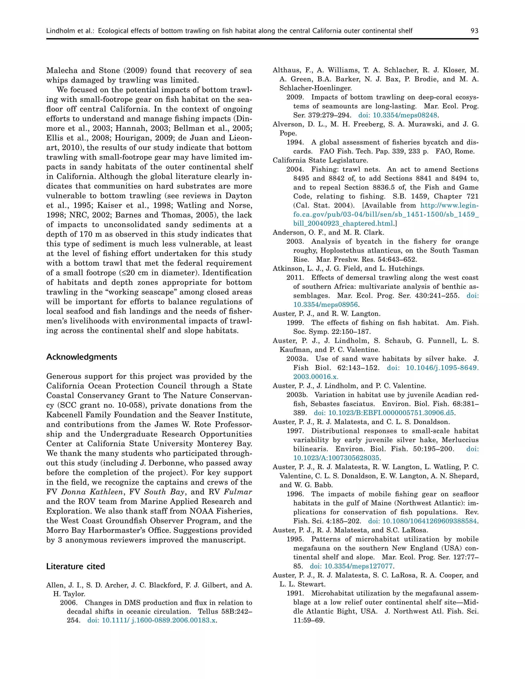 Lindholm et al.:  Ecological effects of bottom trawling on fish habitat along the central California outer continental shelf	 93
Malecha and Stone (2009) found that recovery of sea
whips damaged by trawling was limited.
We focused on the potential impacts of bottom trawl-
ing with small-footrope gear on fish habitat on the sea-
floor off central California. In the context of ongoing
efforts to understand and manage fishing impacts (Din-
more et al., 2003; Hannah, 2003; Bellman et al., 2005;
Ellis et al., 2008; Hourigan, 2009; de Juan and Lieon-
art, 2010), the results of our study indicate that bottom
trawling with small-footrope gear may have limited im-
pacts in sandy habitats of the outer continental shelf
in California. Although the global literature clearly in-
dicates that communities on hard substrates are more
vulnerable to bottom trawling (see reviews in Dayton
et al., 1995; Kaiser et al., 1998; Watling and Norse,
1998; NRC, 2002; Barnes and Thomas, 2005), the lack
of impacts to unconsolidated sandy sediments at a
depth of 170 m as observed in this study indicates that
this type of sediment is much less vulnerable, at least
at the level of fishing effort undertaken for this study
with a bottom trawl that met the federal requirement
of a small footrope (≤20 cm in diameter). Identification
of habitats and depth zones appropriate for bottom
trawling in the “working seascape” among closed areas
will be important for efforts to balance regulations of
local seafood and fish landings and the needs of fisher-
men’s livelihoods with environmental impacts of trawl-
ing across the continental shelf and slope habitats.
Acknowledgments
Generous support for this project was provided by the
California Ocean Protection Council through a State
Coastal Conservancy Grant to The Nature Conservan-
cy (SCC grant no. 10-058), private donations from the
Kabcenell Family Foundation and the Seaver Institute,
and contributions from the James W. Rote Professor-
ship and the Undergraduate Research Opportunities
Center at California State University Monterey Bay.
We thank the many students who participated through-
out this study (including J. Derbonne, who passed away
before the completion of the project). For key support
in the field, we recognize the captains and crews of the
FV Donna Kathleen, FV South Bay, and RV Fulmar
and the ROV team from Marine Applied Research and
Exploration. We also thank staff from NOAA Fisheries,
the West Coast Groundfish Observer Program, and the
Morro Bay Harbormaster’s Office. Suggestions provided
by 3 anonymous reviewers improved the manuscript.
Literature cited
Allen, J. I., S. D. Archer, J. C. Blackford, F. J. Gilbert, and A.
H. Taylor.
2006.	 Changes in DMS production and flux in relation to
decadal shifts in oceanic circulation.  Tellus 58B:242–
254.  doi: 10.1111/ j.1600-0889.2006.00183.x.
Althaus, F., A. Williams, T. A. Schlacher, R. J. Kloser, M.
A. Green, B.A. Barker, N. J. Bax, P. Brodie, and M. A.
Schlacher-Hoenlinger.
2009. 	 Impacts of bottom trawling on deep-coral ecosys-
tems of seamounts are long-lasting.  Mar. Ecol. Prog.
Ser. 379:279–294.  doi: 10.3354/meps08248.
Alverson, D. L., M. H. Freeberg, S. A. Murawski, and J. G.
Pope.
1994. 	 A global assessment of fisheries bycatch and dis-
cards.  FAO Fish. Tech. Pap. 339, 233 p.  FAO, Rome.
California State Legislature.
2004. 	Fishing: trawl nets.  An act to amend Sections
8495 and 8842 of, to add Sections 8841 and 8494 to,
and to repeal Section 8836.5 of, the Fish and Game
Code, relating to fishing.  S.B. 1459, Chapter 721
(Cal. Stat. 2004).  [Available from http://www.legin-
fo.ca.gov/pub/03-04/bill/sen/sb_1451-1500/sb_1459_
bill_20040923_chaptered.html.]
Anderson, O. F., and M. R. Clark.
2003. 	Analysis of bycatch in the fishery for orange
roughy, Hoplostethus atlanticus, on the South Tasman
Rise.  Mar. Freshw. Res. 54:643–652.
Atkinson, L. J., J. G. Field, and L. Hutchings.
2011. 	 Effects of demersal trawling along the west coast
of southern Africa: multivariate analysis of benthic as-
semblages.  Mar. Ecol. Prog. Ser. 430:241–255.  doi:
10.3354/meps08956.
Auster, P. J., and R. W. Langton.
1999. 	 The effects of fishing on fish habitat.  Am. Fish.
Soc. Symp. 22:150–187.
Auster, P. J., J. Lindholm, S. Schaub, G. Funnell, L. S.
Kaufman, and P. C. Valentine.
2003a.  Use of sand wave habitats by silver hake.  J.
Fish Biol. 62:143–152.  doi: 10.1046/j.1095-8649.
2003.00016.x.
Auster, P. J., J. Lindholm, and P. C. Valentine.
2003b.  Variation in habitat use by juvenile Acadian red-
fish, Sebastes fasciatus.  Environ. Biol. Fish. 68:381–
389.  doi: 10.1023/B:EBFI.0000005751.30906.d5.
Auster, P. J., R. J. Malatesta, and C. L. S. Donaldson.
1997. 	Distributional responses to small-scale habitat
variability by early juvenile silver hake, Merluccius
bilinearis.  Environ. Biol. Fish. 50:195–200.  doi:
10.1023/A:1007305628035.
Auster, P. J., R. J. Malatesta, R. W. Langton, L. Watling, P. C.
Valentine, C. L. S. Donaldson, E. W. Langton, A. N. Shepard,
and W. G. Babb.
1996. 	 The impacts of mobile fishing gear on seafloor
habitats in the gulf of Maine (Northwest Atlantic): im-
plications for conservation of fish populations.  Rev.
Fish. Sci. 4:185–202.  doi: 10.1080/10641269609388584.
Auster, P. J., R. J. Malatesta, and S.C. LaRosa.
1995. 	Patterns of microhabitat utilization by mobile
megafauna on the southern New England (USA) con-
tinental shelf and slope.  Mar. Ecol. Prog. Ser. 127:77–
85.  doi: 10.3354/meps127077.
Auster, P. J., R. J. Malatesta, S. C. LaRosa, R. A. Cooper, and
L. L. Stewart.
1991. 	 Microhabitat utilization by the megafaunal assem-
blage at a low relief outer continental shelf site—Mid-
dle Atlantic Bight, USA.  J. Northwest Atl. Fish. Sci.
11:59–69.
 