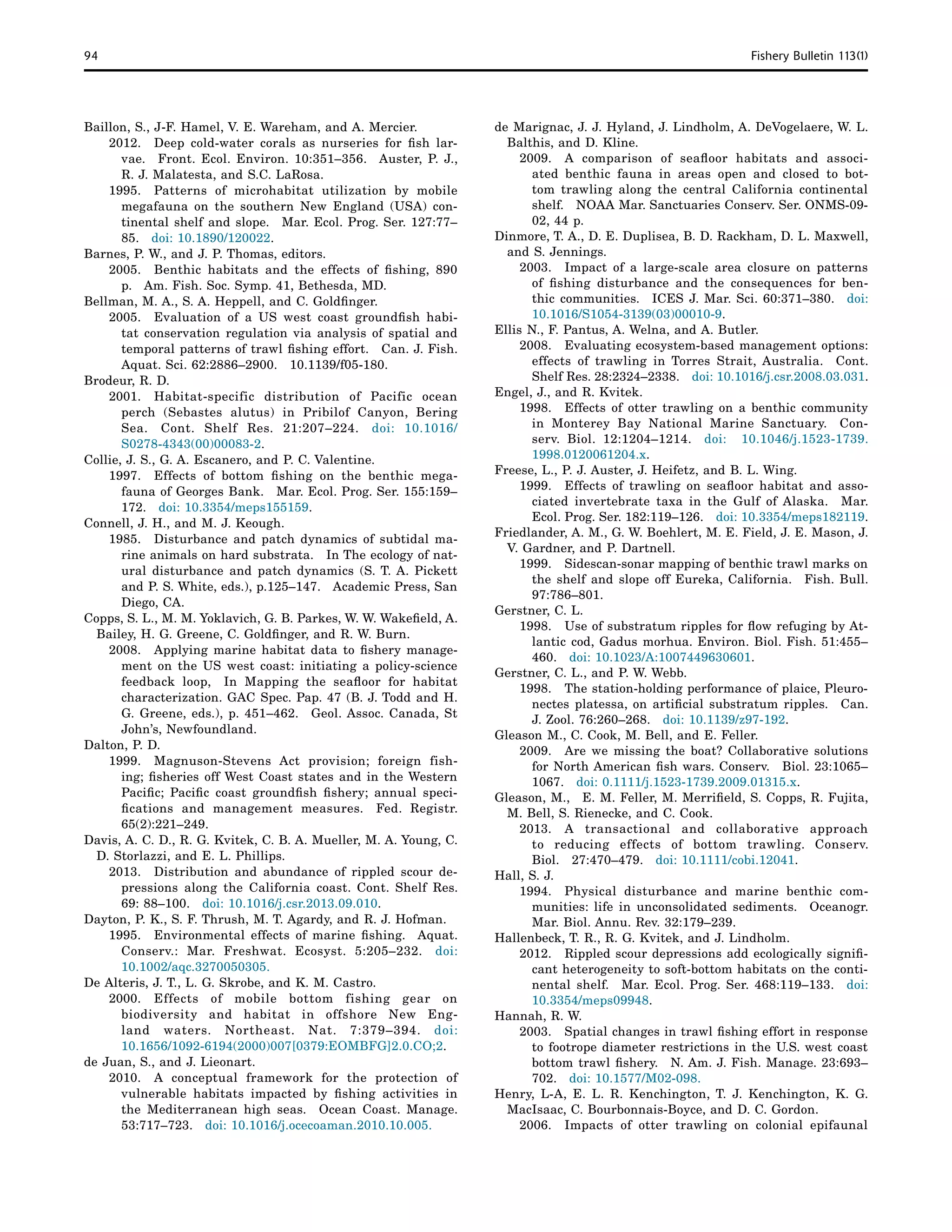 94	 Fishery Bulletin 113(1)
Baillon, S., J-F. Hamel, V. E. Wareham, and A. Mercier.
2012. 	 Deep cold-water corals as nurseries for fish lar-
vae.  Front. Ecol. Environ. 10:351–356.  Auster, P. J.,
R. J. Malatesta, and S.C. LaRosa.
1995.	 Patterns of microhabitat utilization by mobile
megafauna on the southern New England (USA) con-
tinental shelf and slope.  Mar. Ecol. Prog. Ser. 127:77–
85.  doi: 10.1890/120022.
Barnes, P. W., and J. P. Thomas, editors.
2005. 	 Benthic habitats and the effects of fishing, 890
p.  Am. Fish. Soc. Symp. 41, Bethesda, MD.
Bellman, M. A., S. A. Heppell, and C. Goldfinger.
2005. 	 Evaluation of a US west coast groundfish habi-
tat conservation regulation via analysis of spatial and
temporal patterns of trawl fishing effort.  Can. J. Fish.
Aquat. Sci. 62:2886–2900.  10.1139/f05-180.
Brodeur, R. D.
2001. 	Habitat-specific distribution of Pacific ocean
perch (Sebastes alutus) in Pribilof Canyon, Bering
Sea.  Cont. Shelf Res. 21:207–224.  doi: 10.1016/
S0278-4343(00)00083-2.
Collie, J. S., G. A. Escanero, and P. C. Valentine.
1997. 	 Effects of bottom fishing on the benthic mega-
fauna of Georges Bank.  Mar. Ecol. Prog. Ser. 155:159–
172.  doi: 10.3354/meps155159.
Connell, J. H., and M. J. Keough.
1985. 	 Disturbance and patch dynamics of subtidal ma-
rine animals on hard substrata.  In The ecology of nat-
ural disturbance and patch dynamics (S. T. A. Pickett
and P. S. White, eds.), p.125–147.  Academic Press, San
Diego, CA.
Copps, S. L., M. M. Yoklavich, G. B. Parkes, W. W. Wakefield, A.
Bailey, H. G. Greene, C. Goldfinger, and R. W. Burn.
2008. 	 Applying marine habitat data to fishery manage-
ment on the US west coast: initiating a policy-science
feedback loop,  In Mapping the seafloor for habitat
characterization. GAC Spec. Pap. 47 (B. J. Todd and H.
G. Greene, eds.), p. 451–462.  Geol. Assoc. Canada, St
John’s, Newfoundland.
Dalton, P. D.
1999. 	Magnuson-Stevens Act provision; foreign fish-
ing; fisheries off West Coast states and in the Western
Pacific; Pacific coast groundfish fishery; annual speci-
fications and management measures.  Fed. Registr.
65(2):221–249.
Davis, A. C. D., R. G. Kvitek, C. B. A. Mueller, M. A. Young, C.
D. Storlazzi, and E. L. Phillips.
2013. 	 Distribution and abundance of rippled scour de-
pressions along the California coast. Cont. Shelf Res.
69: 88–100.  doi: 10.1016/j.csr.2013.09.010.
Dayton, P. K., S. F. Thrush, M. T. Agardy, and R. J. Hofman.
1995. 	 Environmental effects of marine fishing.  Aquat.
Conserv.: Mar. Freshwat. Ecosyst. 5:205–232.  doi:
10.1002/aqc.3270050305.
De Alteris, J. T., L. G. Skrobe, and K. M. Castro.
2000. 	Effects of mobile bottom fishing gear on
biodiversity and habitat in offshore New Eng-
land waters. Northeast. Nat. 7:379–394. doi:
10.1656/1092-6194(2000)007[0379:EOMBFG]2.0.CO;2.
de Juan, S., and J. Lieonart.
2010. 	A conceptual framework for the protection of
vulnerable habitats impacted by fishing activities in
the Mediterranean high seas.  Ocean Coast. Manage.
53:717–723.  doi: 10.1016/j.ocecoaman.2010.10.005.
de Marignac, J. J. Hyland, J. Lindholm, A. DeVogelaere, W. L.
Balthis, and D. Kline.
2009. 	A comparison of seafloor habitats and associ-
ated benthic fauna in areas open and closed to bot-
tom trawling along the central California continental
shelf.  NOAA Mar. Sanctuaries Conserv. Ser. ONMS-09-
02, 44 p.
Dinmore, T. A., D. E. Duplisea, B. D. Rackham, D. L. Maxwell,
and S. Jennings.
2003. 	 Impact of a large-scale area closure on patterns
of fishing disturbance and the consequences for ben-
thic communities.  ICES J. Mar. Sci. 60:371–380.  doi:
10.1016/S1054-3139(03)00010-9.
Ellis N., F. Pantus, A. Welna, and A. Butler.
2008. 	 Evaluating ecosystem-based management options:
effects of trawling in Torres Strait, Australia.  Cont.
Shelf Res. 28:2324–2338.  doi: 10.1016/j.csr.2008.03.031.
Engel, J., and R. Kvitek.
1998. 	 Effects of otter trawling on a benthic community
in Monterey Bay National Marine Sanctuary.  Con-
serv. Biol. 12:1204–1214.  doi: 10.1046/j.1523-1739.
1998.0120061204.x.
Freese, L., P. J. Auster, J. Heifetz, and B. L. Wing.
1999. 	 Effects of trawling on seafloor habitat and asso-
ciated invertebrate taxa in the Gulf of Alaska.  Mar.
Ecol. Prog. Ser. 182:119–126.  doi: 10.3354/meps182119.
Friedlander, A. M., G. W. Boehlert, M. E. Field, J. E. Mason, J.
V. Gardner, and P. Dartnell. 
1999. 	Sidescan-sonar mapping of benthic trawl marks on
the shelf and slope off Eureka, California.  Fish. Bull.
97:786–801.
Gerstner, C. L.
1998. 	 Use of substratum ripples for flow refuging by At-
lantic cod, Gadus morhua. Environ. Biol. Fish. 51:455–
460.  doi: 10.1023/A:1007449630601.
Gerstner, C. L., and P. W. Webb.
1998. 	 The station-holding performance of plaice, Pleuro-
nectes platessa, on artificial substratum ripples.  Can.
J. Zool. 76:260–268.  doi: 10.1139/z97-192.
Gleason M., C. Cook, M. Bell, and E. Feller.
2009. 	 Are we missing the boat? Collaborative solutions
for North American fish wars. Conserv.  Biol. 23:1065–
1067.  doi: 0.1111/j.1523-1739.2009.01315.x.
Gleason, M.,  E. M. Feller, M. Merrifield, S. Copps, R. Fujita,
M. Bell, S. Rienecke, and C. Cook.
2013. 	A transactional and collaborative approach
to reducing effects of bottom trawling. Conserv.
Biol. 27:470–479. doi: 10.1111/cobi.12041.
Hall, S. J.
1994. 	Physical disturbance and marine benthic com-
munities: life in unconsolidated sediments.  Oceanogr.
Mar. Biol. Annu. Rev. 32:179–239.
Hallenbeck, T. R., R. G. Kvitek, and J. Lindholm.
2012. 	 Rippled scour depressions add ecologically signifi-
cant heterogeneity to soft-bottom habitats on the conti-
nental shelf.  Mar. Ecol. Prog. Ser. 468:119–133.  doi:
10.3354/meps09948.
Hannah, R. W.
2003. 	 Spatial changes in trawl fishing effort in response
to footrope diameter restrictions in the U.S. west coast
bottom trawl fishery.  N. Am. J. Fish. Manage. 23:693–
702.  doi: 10.1577/M02-098.
Henry, L-A, E. L. R. Kenchington, T. J. Kenchington, K. G.
MacIsaac, C. Bourbonnais-Boyce, and D. C. Gordon.
2006. 	 Impacts of otter trawling on colonial epifaunal
 
