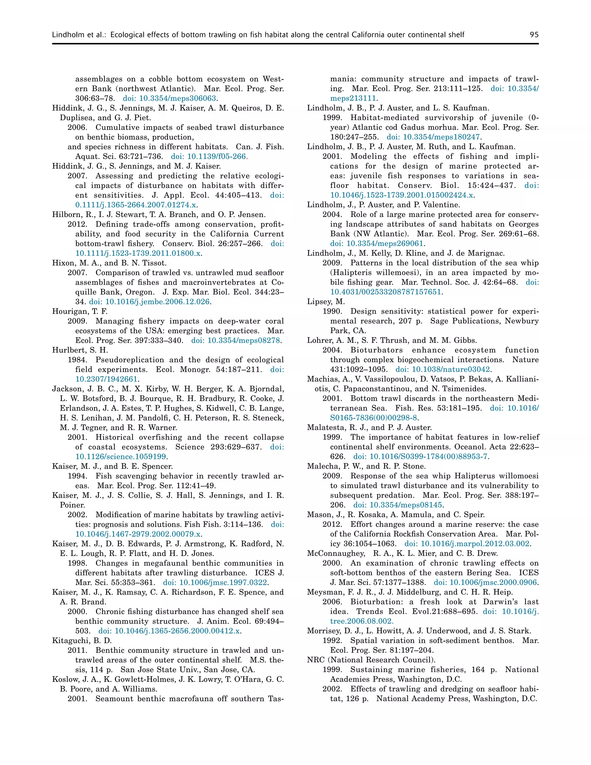 Lindholm et al.:  Ecological effects of bottom trawling on fish habitat along the central California outer continental shelf	 95
assemblages on a cobble bottom ecosystem on West-
ern Bank (northwest Atlantic).  Mar. Ecol. Prog. Ser.
306:63–78.  doi: 10.3354/meps306063.
Hiddink, J. G., S. Jennings, M. J. Kaiser, A. M. Queiros, D. E.
Duplisea, and G. J. Piet.
2006. 	 Cumulative impacts of seabed trawl disturbance
on benthic biomass, production,
and species richness in different habitats.  Can. J. Fish.
Aquat. Sci. 63:721–736.  doi: 10.1139/f05-266.
Hiddink, J. G., S. Jennings, and M. J. Kaiser.
2007. 	Assessing and predicting the relative ecologi-
cal impacts of disturbance on habitats with differ-
ent sensitivities.  J. Appl. Ecol. 44:405–413.  doi:
0.1111/j.1365-2664.2007.01274.x.
Hilborn, R., I. J. Stewart, T. A. Branch, and O. P. Jensen.
2012. 	Defining trade-offs among conservation, profit-
ability, and food security in the California Current
bottom-trawl fishery.  Conserv. Biol. 26:257–266.  doi:
10.1111/j.1523-1739.2011.01800.x.
Hixon, M. A., and B. N. Tissot.
2007. 	 Comparison of trawled vs. untrawled mud seafloor
assemblages of fishes and macroinvertebrates at Co-
quille Bank, Oregon.  J. Exp. Mar. Biol. Ecol. 344:23–
34. doi: 10.1016/j.jembe.2006.12.026.
Hourigan, T. F.
2009. 	Managing fishery impacts on deep-water coral
ecosystems of the USA: emerging best practices.  Mar.
Ecol. Prog. Ser. 397:333–340.  doi: 10.3354/meps08278.
Hurlbert, S. H.
1984. 	Pseudoreplication and the design of ecological
field experiments.  Ecol. Monogr. 54:187–211.  doi:
10.2307/1942661.
Jackson, J. B. C., M. X. Kirby, W. H. Berger, K. A. Bjorndal,
L. W. Botsford, B. J. Bourque, R. H. Bradbury, R. Cooke, J.
Erlandson, J. A. Estes, T. P. Hughes, S. Kidwell, C. B. Lange,
H. S. Lenihan, J. M. Pandolfi, C. H. Peterson, R. S. Steneck,
M. J. Tegner, and R. R. Warner.
2001. 	Historical overfishing and the recent collapse
of coastal ecosystems.  Science 293:629–637.  doi:
10.1126/science.1059199.
Kaiser, M. J., and B. E. Spencer.
1994. 	 Fish scavenging behavior in recently trawled ar-
eas.  Mar. Ecol. Prog. Ser. 112:41–49.
Kaiser, M. J., J. S. Collie, S. J. Hall, S. Jennings, and I. R.
Poiner.
2002. 	 Modification of marine habitats by trawling activi-
ties: prognosis and solutions. Fish Fish. 3:114–136.  doi:
10.1046/j.1467-2979.2002.00079.x.
Kaiser, M. J., D. B. Edwards, P. J. Armstrong, K. Radford, N.
E. L. Lough, R. P. Flatt, and H. D. Jones.
1998. 	 Changes in megafaunal benthic communities in
different habitats after trawling disturbance.  ICES J.
Mar. Sci. 55:353–361.  doi: 10.1006/jmsc.1997.0322.
Kaiser, M. J., K. Ramsay, C. A. Richardson, F. E. Spence, and
A. R. Brand.
2000. 	 Chronic fishing disturbance has changed shelf sea
benthic community structure.  J. Anim. Ecol. 69:494–
503.  doi: 10.1046/j.1365-2656.2000.00412.x.
Kitaguchi, B. D.
2011. 	 Benthic community structure in trawled and un-
trawled areas of the outer continental shelf.  M.S. the-
sis, 114 p.  San Jose State Univ., San Jose, CA.
Koslow, J. A., K. Gowlett-Holmes, J. K. Lowry, T. O’Hara, G. C.
B. Poore, and A. Williams.
2001. 	 Seamount benthic macrofauna off southern Tas-
mania: community structure and impacts of trawl-
ing.  Mar. Ecol. Prog. Ser. 213:111–125.  doi: 10.3354/
meps213111.
Lindholm, J. B., P. J. Auster, and L. S. Kaufman.
1999. 	Habitat-mediated survivorship of juvenile (0-
year) Atlantic cod Gadus morhua. Mar. Ecol. Prog. Ser.
180:247–255.  doi: 10.3354/meps180247.
Lindholm, J. B., P. J. Auster, M. Ruth, and L. Kaufman.
2001. 	Modeling the effects of fishing and impli-
cations for the design of marine protected ar-
eas: juvenile fish responses to variations in sea-
floor habitat. Conserv. Biol. 15:424–437. doi:
10.1046/j.1523-1739.2001.015002424.x.
Lindholm, J., P. Auster, and P. Valentine.
2004. 	 Role of a large marine protected area for conserv-
ing landscape attributes of sand habitats on Georges
Bank (NW Atlantic).  Mar. Ecol. Prog. Ser. 269:61–68.
doi: 10.3354/meps269061.
Lindholm, J., M. Kelly, D. Kline, and J. de Marignac.
2009. 	 Patterns in the local distribution of the sea whip
(Halipteris willemoesi), in an area impacted by mo-
bile fishing gear.  Mar. Technol. Soc. J. 42:64–68.  doi:
10.4031/002533208787157651.
Lipsey, M.
1990. 	 Design sensitivity: statistical power for experi-
mental research, 207 p.  Sage Publications, Newbury
Park, CA.
Lohrer, A. M., S. F. Thrush, and M. M. Gibbs.
2004. 	Bioturbators enhance ecosystem function
through complex biogeochemical interactions.  Nature
431:1092–1095.  doi: 10.1038/nature03042.
Machias, A., V. Vassilopoulou, D. Vatsos, P. Bekas, A. Kalliani-
otis, C. Papaconstantinou, and N. Tsimenides.
2001. 	 Bottom trawl discards in the northeastern Medi-
terranean Sea.  Fish. Res. 53:181–195.  doi: 10.1016/
S0165-7836(00)00298-8.
Malatesta, R. J., and P. J. Auster.
1999. 	 The importance of habitat features in low-relief
continental shelf environments. Oceanol. Acta 22:623–
626.  doi: 10.1016/S0399-1784(00)88953-7.
Malecha, P. W., and R. P. Stone.
2009. 	 Response of the sea whip Halipterus willomoesi
to simulated trawl disturbance and its vulnerability to
subsequent predation.  Mar. Ecol. Prog. Ser. 388:197–
206.  doi: 10.3354/meps08145.
Mason, J., R. Kosaka, A. Mamula, and C. Speir.
2012. 	 Effort changes around a marine reserve: the case
of the California Rockfish Conservation Area.  Mar. Pol-
icy 36:1054–1063.  doi: 10.1016/j.marpol.2012.03.002.
McConnaughey,  R. A., K. L. Mier, and C. B. Drew.
2000. 	An examination of chronic trawling effects on
soft-bottom benthos of the eastern Bering Sea.  ICES
J. Mar. Sci. 57:1377–1388.  doi: 10.1006/jmsc.2000.0906.
Meysman, F. J. R., J. J. Middelburg, and C. H. R. Heip.
2006. 	Bioturbation: a fresh look at Darwin’s last
idea.  Trends Ecol. Evol.21:688–695. doi: 10.1016/j.
tree.2006.08.002.
Morrisey, D. J., L. Howitt, A. J. Underwood, and J. S. Stark.
1992. 	 Spatial variation in soft-sediment benthos.  Mar.
Ecol. Prog. Ser. 81:197–204.
NRC (National Research Council).
1999. 	Sustaining marine fisheries, 164 p.  National
Academies Press, Washington, D.C.
2002. 	 Effects of trawling and dredging on seafloor habi-
tat, 126 p.  National Academy Press, Washington, D.C.
 