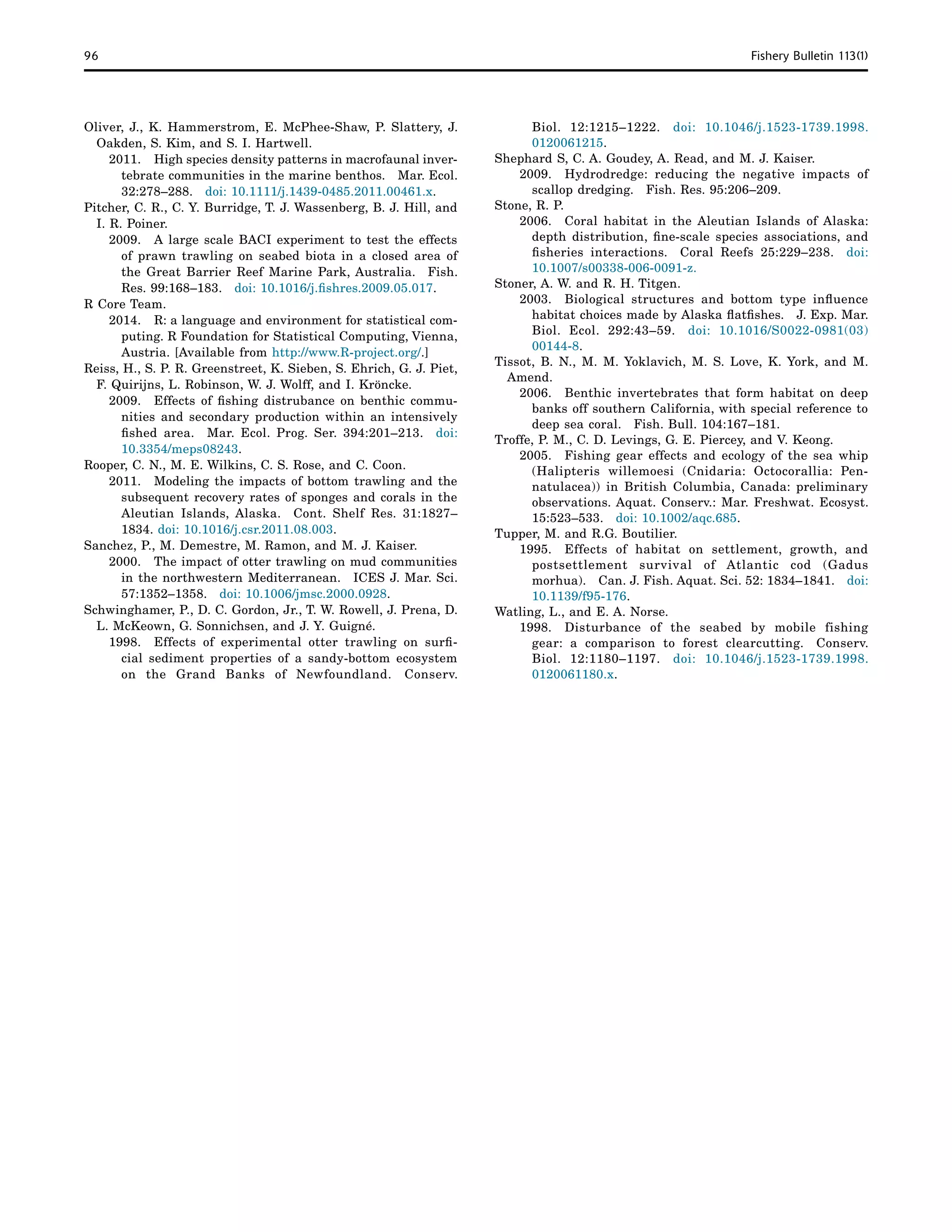 96	 Fishery Bulletin 113(1)
Oliver, J., K. Hammerstrom, E. McPhee-Shaw, P. Slattery, J.
Oakden, S. Kim, and S. I. Hartwell.
2011. 	 High species density patterns in macrofaunal inver-
tebrate communities in the marine benthos.  Mar. Ecol.
32:278–288.  doi: 10.1111/j.1439-0485.2011.00461.x.
Pitcher, C. R., C. Y. Burridge, T. J. Wassenberg, B. J. Hill, and
I. R. Poiner.
2009. 	 A large scale BACI experiment to test the effects
of prawn trawling on seabed biota in a closed area of
the Great Barrier Reef Marine Park, Australia.  Fish.
Res. 99:168–183.  doi: 10.1016/j.fishres.2009.05.017.
R Core Team.
2014. 	 R: a language and environment for statistical com-
puting. R Foundation for Statistical Computing, Vienna,
Austria. [Available from http://www.R-project.org/.]
Reiss, H., S. P. R. Greenstreet, K. Sieben, S. Ehrich, G. J. Piet,
F. Quirijns, L. Robinson, W. J. Wolff, and I. Kröncke.
2009. 	 Effects of fishing distrubance on benthic commu-
nities and secondary production within an intensively
fished area.  Mar. Ecol. Prog. Ser. 394:201–213.  doi:
10.3354/meps08243.
Rooper, C. N., M. E. Wilkins, C. S. Rose, and C. Coon.
2011. 	 Modeling the impacts of bottom trawling and the
subsequent recovery rates of sponges and corals in the
Aleutian Islands, Alaska.  Cont. Shelf Res. 31:1827–
1834. doi: 10.1016/j.csr.2011.08.003.
Sanchez, P., M. Demestre, M. Ramon, and M. J. Kaiser.
2000. 	 The impact of otter trawling on mud communities
in the northwestern Mediterranean.  ICES J. Mar. Sci.
57:1352–1358.  doi: 10.1006/jmsc.2000.0928.
Schwinghamer, P., D. C. Gordon, Jr., T. W. Rowell, J. Prena, D.
L. McKeown, G. Sonnichsen, and J. Y. Guigné.
1998. 	 Effects of experimental otter trawling on surfi-
cial sediment properties of a sandy-bottom ecosystem
on the Grand Banks of Newfoundland.  Conserv.
Biol. 12:1215–1222.  doi: 10.1046/j.1523-1739.1998.
0120061215.
Shephard S, C. A. Goudey, A. Read, and M. J. Kaiser.
2009. 	 Hydrodredge: reducing the negative impacts of
scallop dredging.  Fish. Res. 95:206–209.
Stone, R. P.
2006. 	 Coral habitat in the Aleutian Islands of Alaska:
depth distribution, fine-scale species associations, and
fisheries interactions.  Coral Reefs 25:229–238.  doi:
10.1007/s00338-006-0091-z.
Stoner, A. W. and R. H. Titgen.
2003. 	 Biological structures and bottom type influence
habitat choices made by Alaska flatfishes.  J. Exp. Mar.
Biol. Ecol. 292:43–59.  doi: 10.1016/S0022-0981(03)
00144-8.
Tissot, B. N., M. M. Yoklavich, M. S. Love, K. York, and M.
Amend.
2006. 	 Benthic invertebrates that form habitat on deep
banks off southern California, with special reference to
deep sea coral.  Fish. Bull. 104:167–181.
Troffe, P. M., C. D. Levings, G. E. Piercey, and V. Keong.
2005. 	 Fishing gear effects and ecology of the sea whip
(Halipteris willemoesi (Cnidaria: Octocorallia: Pen-
natulacea)) in British Columbia, Canada: preliminary
observations. Aquat. Conserv.: Mar. Freshwat. Ecosyst.
15:523–533.  doi: 10.1002/aqc.685.
Tupper, M. and R.G. Boutilier.
1995. 	Effects of habitat on settlement, growth, and
postsettlement survival of Atlantic cod (Gadus
morhua).  Can. J. Fish. Aquat. Sci. 52: 1834–1841.  doi:
10.1139/f95-176.
Watling, L., and E. A. Norse.
1998. 	Disturbance of the seabed by mobile fishing
gear: a comparison to forest clearcutting.  Conserv.
Biol. 12:1180–1197.  doi: 10.1046/j.1523-1739.1998.
0120061180.x.
 
