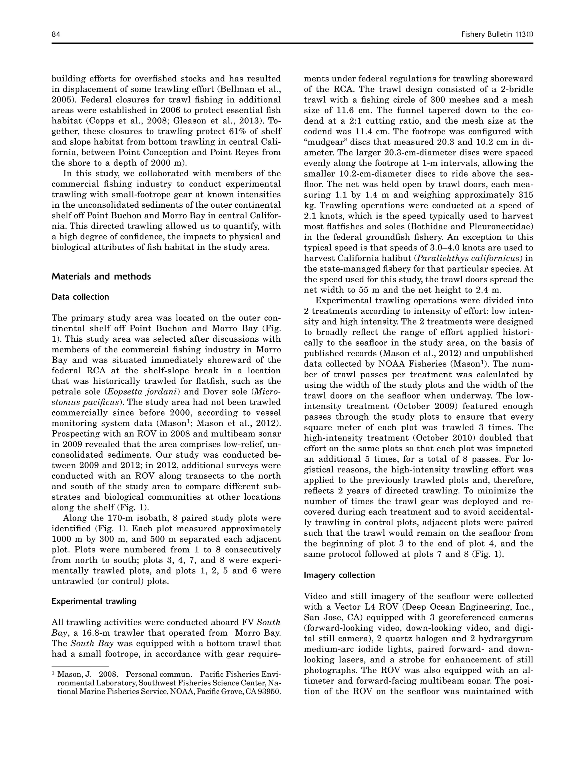 84	 Fishery Bulletin 113(1)
building efforts for overfished stocks and has resulted
in displacement of some trawling effort (Bellman et al.,
2005). Federal closures for trawl fishing in additional
areas were established in 2006 to protect essential fish
habitat (Copps et al., 2008; Gleason et al., 2013). To-
gether, these closures to trawling protect 61% of shelf
and slope habitat from bottom trawling in central Cali-
fornia, between Point Conception and Point Reyes from
the shore to a depth of 2000 m).
In this study, we collaborated with members of the
commercial fishing industry to conduct experimental
trawling with small-footrope gear at known intensities
in the unconsolidated sediments of the outer continental
shelf off Point Buchon and Morro Bay in central Califor-
nia. This directed trawling allowed us to quantify, with
a high degree of confidence, the impacts to physical and
biological attributes of fish habitat in the study area.
Materials and methods
Data collection
The primary study area was located on the outer con-
tinental shelf off Point Buchon and Morro Bay (Fig.
1). This study area was selected after discussions with
members of the commercial fishing industry in Morro
Bay and was situated immediately shoreward of the
federal RCA at the shelf-slope break in a location
that was historically trawled for flatfish, such as the
petrale sole (Eopsetta jordani) and Dover sole (Micro­-
stomus pacificus). The study area had not been trawled
commercially since before 2000, according to vessel
monitoring system data (Mason1; Mason et al., 2012).
Prospecting with an ROV in 2008 and multibeam sonar
in 2009 revealed that the area comprises low-relief, un-
consolidated sediments. Our study was conducted be-
tween 2009 and 2012; in 2012, additional surveys were
conducted with an ROV along transects to the north
and south of the study area to compare different sub-
strates and biological communities at other locations
along the shelf (Fig. 1).
Along the 170-m isobath, 8 paired study plots were
identified (Fig. 1). Each plot measured approximately
1000 m by 300 m, and 500 m separated each adjacent
plot. Plots were numbered from 1 to 8 consecutively
from north to south; plots 3, 4, 7, and 8 were experi-
mentally trawled plots, and plots 1, 2, 5 and 6 were
untrawled (or control) plots.
Experimental trawling
All trawling activities were conducted aboard FV South
Bay, a 16.8-m trawler that operated from Morro Bay.
The South Bay was equipped with a bottom trawl that
had a small footrope, in accordance with gear require-
1	Mason, J.  2008.  Personal commun.  Pacific Fisheries Envi-
ronmental Laboratory, Southwest Fisheries Science Center, Na-
tional Marine Fisheries Service, NOAA, Pacific Grove, CA 93950.
ments under federal regulations for trawling shoreward
of the RCA. The trawl design consisted of a 2-bridle
trawl with a fishing circle of 300 meshes and a mesh
size of 11.6 cm. The funnel tapered down to the co-
dend at a 2:1 cutting ratio, and the mesh size at the
codend was 11.4 cm. The footrope was configured with
“mudgear” discs that measured 20.3 and 10.2 cm in di-
ameter. The larger 20.3-cm-diameter discs were spaced
evenly along the footrope at 1-m intervals, allowing the
smaller 10.2-cm-diameter discs to ride above the sea-
floor. The net was held open by trawl doors, each mea-
suring 1.1 by 1.4 m and weighing approximately 315
kg. Trawling operations were conducted at a speed of
2.1 knots, which is the speed typically used to harvest
most flatfishes and soles (Bothidae and Pleuronectidae)
in the federal groundfish fishery. An exception to this
typical speed is that speeds of 3.0–4.0 knots are used to
harvest California halibut (Paralichthys californicus) in
the state-managed fishery for that particular species. At
the speed used for this study, the trawl doors spread the
net width to 55 m and the net height to 2.4 m.
Experimental trawling operations were divided into
2 treatments according to intensity of effort: low inten-
sity and high intensity. The 2 treatments were designed
to broadly reflect the range of effort applied histori-
cally to the seafloor in the study area, on the basis of
published records (Mason et al., 2012) and unpublished
data collected by NOAA Fisheries (Mason1). The num-
ber of trawl passes per treatment was calculated by
using the width of the study plots and the width of the
trawl doors on the seafloor when underway. The low-
intensity treatment (October 2009) featured enough
passes through the study plots to ensure that every
square meter of each plot was trawled 3 times. The
high-intensity treatment (October 2010) doubled that
effort on the same plots so that each plot was impacted
an additional 5 times, for a total of 8 passes. For lo-
gistical reasons, the high-intensity trawling effort was
applied to the previously trawled plots and, therefore,
reflects 2 years of directed trawling. To minimize the
number of times the trawl gear was deployed and re-
covered during each treatment and to avoid accidental-
ly trawling in control plots, adjacent plots were paired
such that the trawl would remain on the seafloor from
the beginning of plot 3 to the end of plot 4, and the
same protocol followed at plots 7 and 8 (Fig. 1).
Imagery collection
Video and still imagery of the seafloor were collected
with a Vector L4 ROV (Deep Ocean Engineering, Inc.,
San Jose, CA) equipped with 3 georeferenced cameras
(forward-looking video, down-looking video, and digi-
tal still camera), 2 quartz halogen and 2 hydrargyrum
medium-arc iodide lights, paired forward- and down-
looking lasers, and a strobe for enhancement of still
photographs. The ROV was also equipped with an al-
timeter and forward-facing multibeam sonar. The posi-
tion of the ROV on the seafloor was maintained with
 