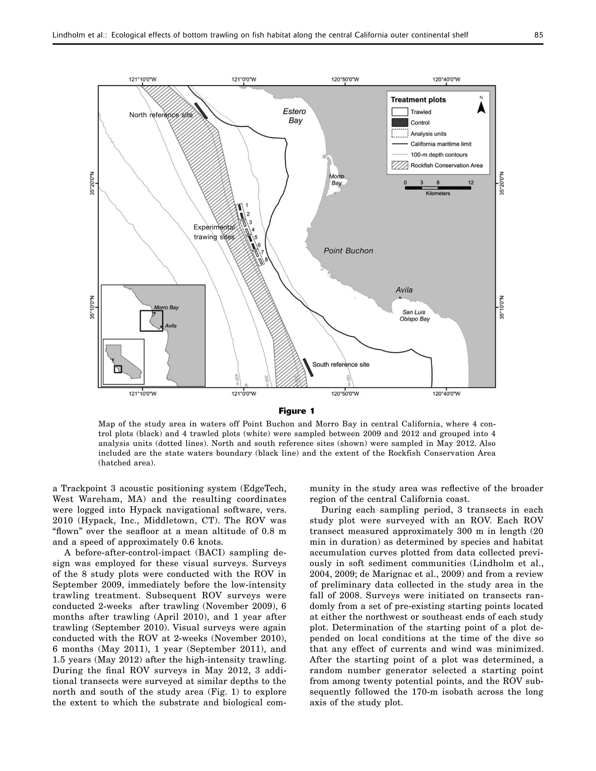 Lindholm et al.:  Ecological effects of bottom trawling on fish habitat along the central California outer continental shelf	 85
a Trackpoint 3 acoustic positioning system (EdgeTech,
West Wareham, MA) and the resulting coordinates
were logged into Hypack navigational software, vers.
2010 (Hypack, Inc., Middletown, CT). The ROV was
“flown” over the seafloor at a mean altitude of 0.8 m
and a speed of approximately 0.6 knots.
A before-after-control-impact (BACI) sampling de-
sign was employed for these visual surveys. Surveys
of the 8 study plots were conducted with the ROV in
September 2009, immediately before the low-intensity
trawling treatment. Subsequent ROV surveys were
conducted 2-weeks after trawling (November 2009), 6
months after trawling (April 2010), and 1 year after
trawling (September 2010). Visual surveys were again
conducted with the ROV at 2-weeks (November 2010),
6 months (May 2011), 1 year (September 2011), and
1.5 years (May 2012) after the high-intensity trawling.
During the final ROV surveys in May 2012, 3 addi-
tional transects were surveyed at similar depths to the
north and south of the study area (Fig. 1) to explore
the extent to which the substrate and biological com-
munity in the study area was reflective of the broader
region of the central California coast.
During each sampling period, 3 transects in each
study plot were surveyed with an ROV. Each ROV
transect measured approximately 300 m in length (20
min in duration) as determined by species and habitat
accumulation curves plotted from data collected previ-
ously in soft sediment communities (Lindholm et al.,
2004, 2009; de Marignac et al., 2009) and from a review
of preliminary data collected in the study area in the
fall of 2008. Surveys were initiated on transects ran-
domly from a set of pre-existing starting points located
at either the northwest or southeast ends of each study
plot. Determination of the starting point of a plot de-
pended on local conditions at the time of the dive so
that any effect of currents and wind was minimized.
After the starting point of a plot was determined, a
random number generator selected a starting point
from among twenty potential points, and the ROV sub-
sequently followed the 170-m isobath across the long
axis of the study plot.
Figure 1
Map of the study area in waters off Point Buchon and Morro Bay in central California, where 4 con-
trol plots (black) and 4 trawled plots (white) were sampled between 2009 and 2012 and grouped into 4
analysis units (dotted lines). North and south reference sites (shown) were sampled in May 2012. Also
included are the state waters boundary (black line) and the extent of the Rockfish Conservation Area
(hatched area).
Point Buchon
Avila
North reference site
Experimental
trawing sites
 