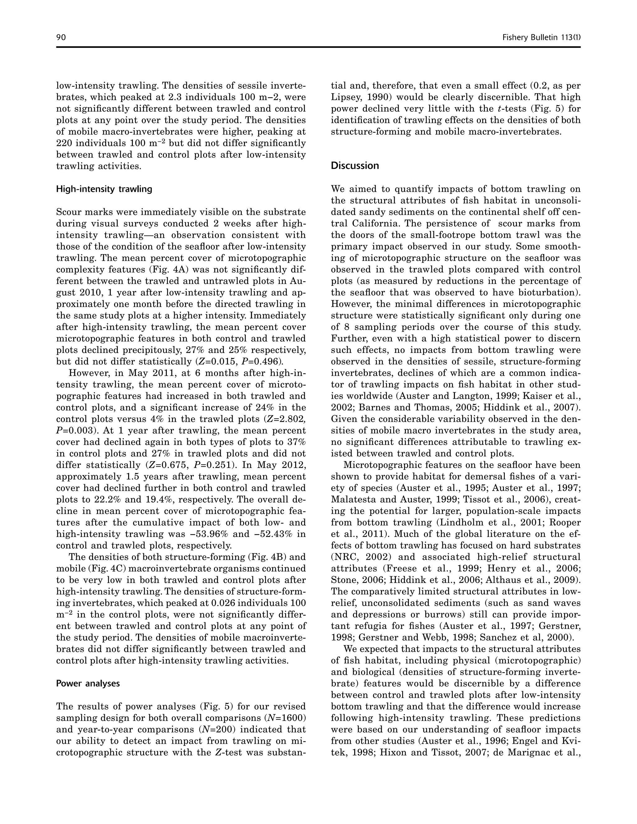 90	 Fishery Bulletin 113(1)
low-intensity trawling. The densities of sessile inverte-
brates, which peaked at 2.3 individuals 100 m−2, were
not significantly different between trawled and control
plots at any point over the study period. The densities
of mobile macro-invertebrates were higher, peaking at
220 individuals 100 m−2 but did not differ significantly
between trawled and control plots after low-intensity
trawling activities.
High-intensity trawling
Scour marks were immediately visible on the substrate
during visual surveys conducted 2 weeks after high-
intensity trawling—an observation consistent with
those of the condition of the seafloor after low-intensity
trawling. The mean percent cover of microtopographic
complexity features (Fig. 4A) was not significantly dif-
ferent between the trawled and untrawled plots in Au-
gust 2010, 1 year after low-intensity trawling and ap-
proximately one month before the directed trawling in
the same study plots at a higher intensity. Immediately
after high-intensity trawling, the mean percent cover
microtopographic features in both control and trawled
plots declined precipitously, 27% and 25% respectively,
but did not differ statistically (Z=0.015, P=0.496).
However, in May 2011, at 6 months after high-in-
tensity trawling, the mean percent cover of microto-
pographic features had increased in both trawled and
control plots, and a significant increase of 24% in the
control plots versus 4% in the trawled plots (Z=2.802,
P=0.003). At 1 year after trawling, the mean percent
cover had declined again in both types of plots to 37%
in control plots and 27% in trawled plots and did not
differ statistically (Z=0.675, P=0.251). In May 2012,
approximately 1.5 years after trawling, mean percent
cover had declined further in both control and trawled
plots to 22.2% and 19.4%, respectively. The overall de-
cline in mean percent cover of microtopographic fea-
tures after the cumulative impact of both low- and
high-intensity trawling was −53.96% and −52.43% in
control and trawled plots, respectively.
The densities of both structure-forming (Fig. 4B) and
mobile (Fig. 4C) macroinvertebrate organisms continued
to be very low in both trawled and control plots after
high-intensity trawling. The densities of structure-form-
ing invertebrates, which peaked at 0.026 individuals 100
m−2 in the control plots, were not significantly differ-
ent between trawled and control plots at any point of
the study period. The densities of mobile macroinverte-
brates did not differ significantly between trawled and
control plots after high-intensity trawling activities.
Power analyses
The results of power analyses (Fig. 5) for our revised
sampling design for both overall comparisons (N=1600)
and year-to-year comparisons (N=200) indicated that
our ability to detect an impact from trawling on mi-
crotopographic structure with the Z-test was substan-
tial and, therefore, that even a small effect (0.2, as per
Lipsey, 1990) would be clearly discernible. That high
power declined very little with the t-tests (Fig. 5) for
identification of trawling effects on the densities of both
structure-forming and mobile macro-invertebrates.
Discussion
We aimed to quantify impacts of bottom trawling on
the structural attributes of fish habitat in unconsoli-
dated sandy sediments on the continental shelf off cen-
tral California. The persistence of scour marks from
the doors of the small-footrope bottom trawl was the
primary impact observed in our study. Some smooth-
ing of microtopographic structure on the seafloor was
observed in the trawled plots compared with control
plots (as measured by reductions in the percentage of
the seafloor that was observed to have bioturbation).
However, the minimal differences in microtopographic
structure were statistically significant only during one
of 8 sampling periods over the course of this study.
Further, even with a high statistical power to discern
such effects, no impacts from bottom trawling were
observed in the densities of sessile, structure-forming
invertebrates, declines of which are a common indica-
tor of trawling impacts on fish habitat in other stud-
ies worldwide (Auster and Langton, 1999; Kaiser et al.,
2002; Barnes and Thomas, 2005; Hiddink et al., 2007).
Given the considerable variability observed in the den-
sities of mobile macro invertebrates in the study area,
no significant differences attributable to trawling ex-
isted between trawled and control plots.
Microtopographic features on the seafloor have been
shown to provide habitat for demersal fishes of a vari-
ety of species (Auster et al., 1995; Auster et al., 1997;
Malatesta and Auster, 1999; Tissot et al., 2006), creat-
ing the potential for larger, population-scale impacts
from bottom trawling (Lindholm et al., 2001; Rooper
et al., 2011). Much of the global literature on the ef-
fects of bottom trawling has focused on hard substrates
(NRC, 2002) and associated high-relief structural
attributes (Freese et al., 1999; Henry et al., 2006;
Stone, 2006; Hiddink et al., 2006; Althaus et al., 2009).
The comparatively limited structural attributes in low-
relief, unconsolidated sediments (such as sand waves
and depressions or burrows) still can provide impor-
tant refugia for fishes (Auster et al., 1997; Gerstner,
1998; Gerstner and Webb, 1998; Sanchez et al, 2000).
We expected that impacts to the structural attributes
of fish habitat, including physical (microtopographic)
and biological (densities of structure-forming inverte-
brate) features would be discernible by a difference
between control and trawled plots after low-intensity
bottom trawling and that the difference would increase
following high-intensity trawling. These predictions
were based on our understanding of seafloor impacts
from other studies (Auster et al., 1996; Engel and Kvi-
tek, 1998; Hixon and Tissot, 2007; de Marignac et al.,
 