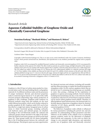 Research Article
Aqueous Colloidal Stability of Graphene Oxide and
Chemically Converted Graphene
Swarnima Kashyap,1
Shashank Mishra,2
and Shantanu K. Behera1
1
Department of Ceramic Engineering, National Institute of Technology Rourkela, Odisha 769 008, India
2
Department of Ceramic Engineering, Indian Institute of Technology BHU, Varanasi, Uttar Pradesh 221 005, India
Correspondence should be addressed to Shantanu K. Behera; behera@alum.lehigh.edu
Received 6 August 2014; Revised 24 October 2014; Accepted 24 October 2014; Published 13 November 2014
Academic Editor: Vijaya Rangari
Copyright © 2014 Swarnima Kashyap et al. This is an open access article distributed under the Creative Commons Attribution
License, which permits unrestricted use, distribution, and reproduction in any medium, provided the original work is properly
cited.
Graphene oxide (GO) was prepared by modified Hummer’s method, and chemically converted graphene (CCG) was prepared by
further reduction of the aqueous GO colloid. The effect of pH on particle size, particle charge, and light absorption of the aqueous
colloids of GO and CCG was studied with titration against HCl or NaOH, to find the ideal characteristics for a stable dispersion.
The GO colloid was stable in the pH range of 4–11, whereas the CCG colloid gained stability at a relatively narrower pH range
of 7–10. Poor stability of the colloids was observed for both GO and CCG colloids at both extremes of the pH scale. Both of the
colloids exhibited average size of ∼1 micron in the low pH range, whereas for higher pH the size ranged between 300 and 500 nm.
The UV-Vis spectra showed absorption peak at 230 nm for GO colloids that shifted to 260 nm for the CCG colloid. Such shift can
be ascribed to restoring of electronic conjugation of the C=C bonds in CCG.
1. Introduction
Graphene is a flat 2D layer of carbon atoms packed in a hon-
eycomb lattice and is the basal building block in all graphitic
materials [1]. Its different synthesis routes and the possession
of unique mechanical, thermal, and electrical properties
make it a material of great interest [2–7]. In spite of the viable
structure-property relationship, large volume production of
graphene is still a challenge. Graphene oxide syntheses via
chemical methods using acids and oxidants are the most
widely followed procedures, which can be further reduced to
produce graphene [8–10]. Graphene oxide (GO) can be best
described as a single layer planar hexagonal array of carbon
atoms to which functional groups, including carboxylic
acid, hydroxyl, epoxy, and carbonyl groups, are attached.
According to the Lerf-Klinowski model, the carbonyl and
carboxylic groups remain attached to the edges of the sheet,
while the hydroxyl and epoxy groups are found on the basal
plane [11]. These groups render the GO sheets hydrophilic
due to the H-bonding present between the carboxylic and
hydroxyl groups. This property opens up many opportunities
for chemical reactions and schemes, including self-assembly
and thin films processing, to exploit the beneficial properties
of graphene oxide. On the contrary, graphene sheets that are
devoid of any O-containing functional groups are insoluble
in water, thus posing a challenge for the exploitation of
graphene in aqueous processing methods. Several methods,
including functionalization [12–14], in situ reduction [15, 16],
or polymeric reduction [17] of GO sheets in aqueous medium,
can be used to obtain graphene based colloids. Therefore, to
afford graphene based nanostructures, the foremost task is to
develop aqueous dispersions of graphene sheets by chemical
reduction of GO sheets, generally termed as chemically
converted graphene (CCG).
The behaviour of graphene oxide colloids is influenced
by various parameters, including pH, particle size, and zeta
potential. An understanding of these parameters and their
influence on the stability of the colloids is key to exploiting
aqueous synthesis routes for the fabrication of graphene
based hybrids and composites. In this work we report the
change in zeta potential, light absorption, and equivalent
particle size of graphene oxide and chemically converted
Hindawi Publishing Corporation
Journal of Nanoparticles
Volume 2014,Article ID 640281, 6 pages
http://dx.doi.org/10.1155/2014/640281
 