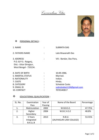 Curriculum Vitae
 PERSIONAL DETAILS :
1. NAME : SUBRATA DAS
2. FATHERS NAME : Late Biswanath Das
3. ADDRESS : Vill.- Bandar, Das Para,
P.O. & P.S.- Raiganj,
Dist.- Uttar Dinajpur,
West Bengal - 733134.
4. DATE OF BIRTH : 10.09.1986.
5. MARITAL STATUS : Married.
6. NATIONALITY : Indian.
7. CASTE : Hindu.
8. CATEGORY : Schedule Caste.
9. EMAIL ID : subrotodas1134@gmail.com
10. CONTACT : 7076540817
 EDUCATIONAL QUALIFICATION :
SL. No. Examination
Pass
Year of
Passing
Name of the Board Percentage
1. Matriculation 2002 W.B.B.S.E. 47.75%
2. Higher
Secondary
2004 W.B.C.H.S.E 48.8%
3. 5 Years
Integrated
B.A.LL.B
2013 N.B.U.
(JALPAIGURI LAW COLLEGE)
53.55%
Page 1 of 2
 