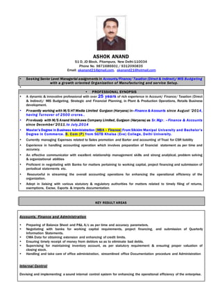 ASHOK ANAND
51 D, JD Block, Pitampura, New Delhi-110034
Phone No. 9871686601 / 9312090835
Email: akanand21@gmail.com, akanand21@hotmail.com
 Seeking Senior Level Managerial assignments in Accounts/Finance/ Taxation (Direct & Indirect)/ MIS Budgeting
with a growth oriented Organization of Manufacturing and service Setup.

 PROFESSIONAL SYNOPSIS
 A dynamic & innovative professional with over 25 years of rich experience in Account/ Finance/ Taxation (Direct
& Indirect)/ MIS Budgeting, Strategic and Financial Planning, in Plant & Production Operations, Retails Business
development.
 Presently working with M/S HT Media Limited Gurgaon (Haryana) in–Finance & Accounts since August ’2014,
having Turnover of 2500 crores..
 Previously with M/S Anand Nishikawa Company Limited, Gurgaon (Haryana) as Sr.Mgr. –Finance & Accounts
since December’2011.to July,2014
 Master’s Degree in Business Administration (MBA – Finance) From Sikkim Manipal University and Bachelor’s
Degree in Commerce. B. Com (P) from SGTB Khalsa (Eve) College, Delhi University.
 Currently managing Expenses related to Sales promotion and Barter and accounting of Trust for CSR liability
 Experience in handling accounting operation which involves preparation of financial statement as per time and
accuracy.
 An effective communicator with excellent relationship management skills and strong analytical, problem solving
& organizational abilities
 Proficient in negotiating with Banks for matters pertaining to working capital, project financing and submission of
periodical statements etc.
 Resourceful in streaming the overall accounting operations for enhancing the operational efficiency of the
organization.
 Adept in liaising with various statutory & regulatory authorities for matters related to timely filing of returns,
exemptions, Excise, Exports & imports documentation.
KEY RESULT AREAS
Accounts, Finance and Administration
 Preparing of Balance Sheet and P&L A/c as per time and accuracy parameters.
 Negotiating with banks for working capital requirements, project financing, and submission of Quarterly
Information Statements.
 CMA Data for obtaining extension and enhancing of credit limits.
 Ensuring timely receipt of money from debtors so as to eliminate bad debts.
 Supervising for maintaining inventory account, as per statutory requirement & ensuring proper valuation of
closing stock.
 Handling and take care of office administration, streamlined office Documentation procedure and Administration
Internal Control
Devising and implementing a sound internal control system for enhancing the operational efficiency of the enterprise.
 