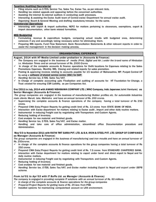 Taxation/Auditing/Secretarial
 Filing returns such as E-TDS, Service Tax, Sales Tax, Excise Tax, as per relevant Acts.
 Handling tax related appeals and appearing before the concerned authorities.
 Assisting the internal & external auditors in conducting audit processes.
 Interacting & assisting the Excise Audit team of Central excise Department for annual excise audit.
 Organizing Board & General Meeting and drafting resolutions/minutes for the same.
Commercial Operations
 Interacting with export & import authorities, NEPZ for matters pertaining to clearances, exemptions, export &
import documentation, other bank related formalities.
MIS/Budgeting
 Formulating revenue & expenditure budgets, comparing actual results with budgeted ones, determining
variances if any and accordingly taking necessary action for eliminating them.
 Preparing MIS reports, Fund Flow Statement, Bank Reconciliation Statements & other relevant reports in order to
assist the management in the decision making process.
ORGANISATIONAL EXPERIENCE
August, 2014 with HT Media Limited under probation in (Accounts & Finance)
 The Company are engaged in the business of media (Print, Digital and Air ) under the brand name of Hindustan
i.e. Hindustan Times and an annual turnover of Rs. 2500 Crores.
 In charge of the complete accounts & finance operations for Delhi locations for Expenses relating to the Sales
Promotions Expenses. Monthly MIS, Closing and related reports for sales promotion.
 Posting & approving invoices relating to accounts payable for 15 location of Maharashtra, MP. Punjab Central UP
by using a software of shared service centre (SSC) for SAP.
 Handling Service tax, E-TDS, Sales Tax/VAT,
 In Charge of complete accounting upto Finalization and auditing of accounts for HT Foundation for Change, a
Trust created for ensuring CSR Liability, as per Companies Act.
Dec’2011 to July, 2014 with ANAND NISHIKAWA COMPANY LTD. ( MNC Company, Indo Japanese Joint Venture) as
Senior Manager (Accounts & Finance)
The group companies are engaged in the business of manufacturing Rubber profiles etc. for automobile Industries
main clients Maruti, tata, Mahindra and have an annual turnover of Rs. 200 crores.
 Supervising the complete accounts & finance operations of the company having a total turnover of Rs 250
crores.
 Prepared CMA Data/Project Reports for getting credit limit of Rs. 13 crores from STATE BANK OF INDIA.
 Interaction with Excise department for matters relating to Excise audit , Import and other daily routine matters.
 Instrumental in reducing Freight cost by negotiating with Transporters and Custom Agents.
 Reducing holding of Inventory.
 Cost analysis for raw material and finished goods.
 Handling Service tax, E-TDS, Sales Tax/VAT, and Excise matter.
 Handling and take care of office administration, streamlined office Documentation procedure and
Administration.
May’03 to November 2011 with RATHI TMT SARIA PVT. LTD. & B.K. IRON & STEEL PVT. LTD. GROUP OF COMPANIES
as Manager (Accounts & Finance)
The group companies are engaged in the business of manufacturing cast iron moulds and have an annual turnover of
Rs. 250crores.
 In charge of the complete accounts & finance operations for the group companies having a total turnover of Rs
250 crores.
 Prepared CMA Data/Project Reports for getting credit limit of Rs. 7.5 crores from STANDARD CHARTERED BANK.
 Interaction with Excise department for matters relating to export under bond and direct export to Nepal and for
daily routine matters.
 Instrumental in reducing Freight cost by negotiating with Transporters and Custom Agents.
 Reducing holding of Inventory.
 Cost analysis for raw material and finished goods.
 Handling Service tax, E-TDS, Sales Tax/VAT, and Excise matter including Export to Nepal and export under DEPB
scheme.
From Jul’01 to Apr’03 with IT Buffs Ltd. as Manager (Accounts & Finance)
The company is engaged in providing complete IT solutions with an annual turnover of Rs. 60 millions.
 In charge of the complete accounts & finance operations for the group companies
 Prepared Project Reports for getting loans of Rs. 25 lacs from PNB.
 Installed systems for maintaining computerised account on LAN environment.
 