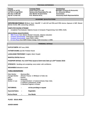 PREVIOUS EXPERIENCE
Tenure Company Name Designation
Aug’00 to Jul’01 Dutta Press Pvt. Ltd Manager (Finance & Accounts)
Jun’95 to Aug’2000 Numero Uno Pneumatics Pvt. Ltd. Sr. Accounts Officer
Nov’91 to Mar’95 Alin Bhatia & Associates Accountant
Apr’87 to Nov’91 R.K. Khanna & Co. Accounts/Audit Representative
ACADEMIC QUALIFICATIONS
COPUTER AND IT SKILLS: MSWord, Excel, Tally-ERP 9 with VAT and TDS and E-TDS returns, Exposure in SAP, Shared
Service Centre, SSC, accounting software.
COMPUTER COURSE ATTENDED
 Completed Post Graduate Diploma Course in Computer Programming from DRCC, Delhi.
EDUCATIONAL QUALIFICATIONS
 MBA Finance from Sikkim Manipal University, distance education
 Company Secretaryship (Final group I) ICSI in 1995.
 Company Secretaryship (Inter) ICSI in 1991.
 B. Com (Pass) from SGTB Khalsa College, Delhi University in 1986.
PERSONAL DETAILS
DATE OF BIRTH: 30th June,1965.
FATHER’S NAME:Late Shri Prahlad Chand
LANGUANGE PROFICIENCY: English, Hindi, Punjabi
MARITAL STATUS:Married
PASSPORT DETAILS: No. G-0477911 issued at Delhi India Valid up to 29TH October 2016
STRENGTH: Handling and completing every matter with confidence.
WEAKNESS:Dedication to work
FAMILY BACKGROUND:
Elder Brother : Business-Man
Younger Brother : Director Finance in Whirlpool of India Ltd.
Wife : Teacher
Mother : Housewife.
Brother in Law : 1. Superintendent in Custom & Excise Dept. India.
2. Software professional at USA
3. Electrical Engineer at Dubai.
REFERENCE: : will be providing on request
Expected Salary : Negotiable
Notice Period : One Month.
PLACE: DELHI, INDIA
ASHOK ANAND
 