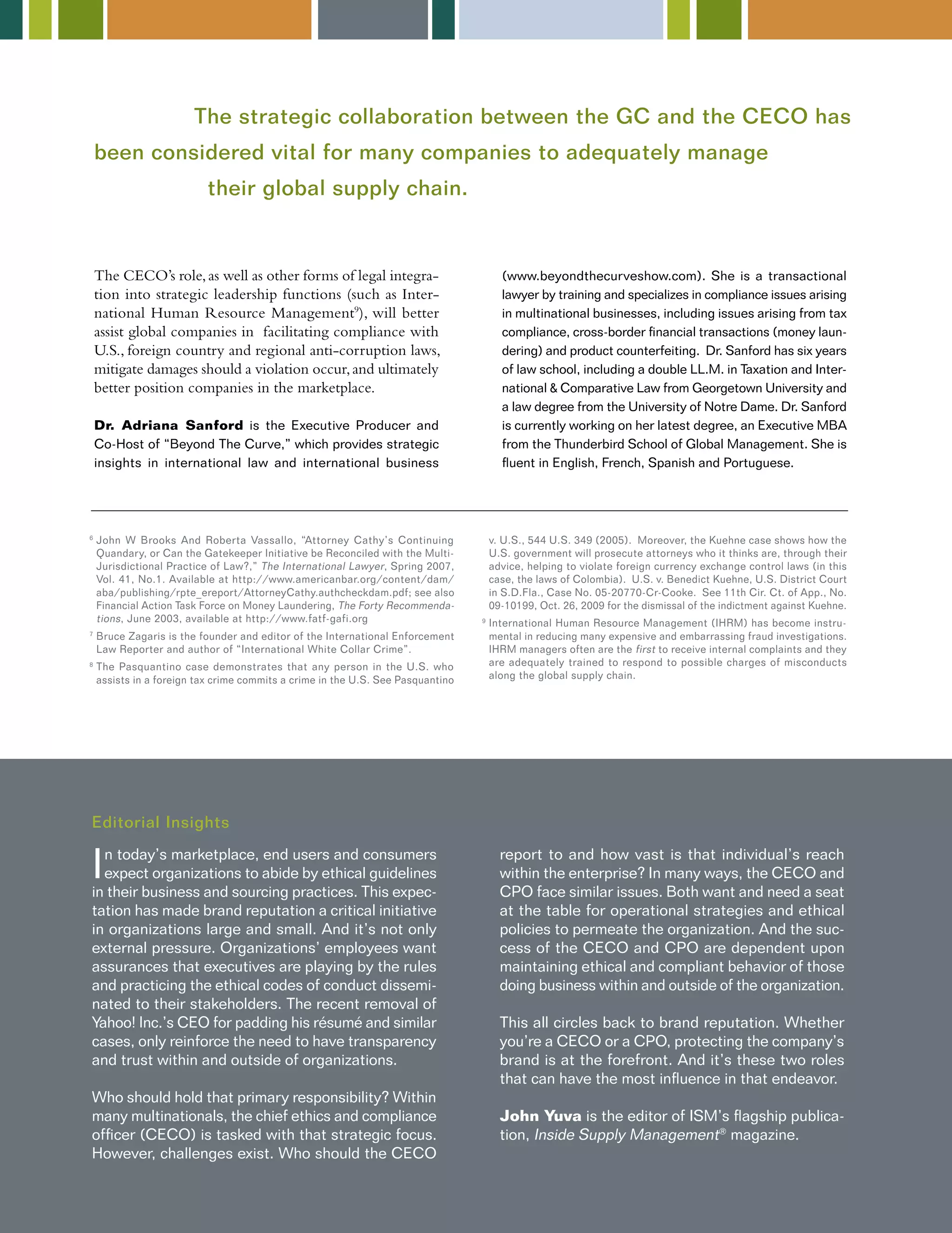 The strategic collaboration between the GC and the CECO has 
been considered vital for many companies to adequately manage 
The CECO’s role, as well as other forms of legal integra-tion 
into strategic leadership functions (such as Inter-national 
Human Resource Management9), will better 
assist global companies in facilitating compliance with 
U.S., foreign country and regional anti-corruption laws, 
mitigate damages should a violation occur, and ultimately 
better position companies in the marketplace. 
Dr. Adriana Sanford is the Executive Producer and 
Co-Host of “Beyond The Curve,” which provides strategic 
insights in international law and international business 
(www.beyondthecurveshow.com). She is a transactional 
lawyer by training and specializes in compliance issues arising 
in multinational businesses, including issues arising from tax 
compliance, cross-border financial transactions (money laun-dering) 
and product counterfeiting. Dr. Sanford has six years 
of law school, including a double LL.M. in Taxation and Inter-national 
& Comparative Law from Georgetown University and 
a law degree from the University of Notre Dame. Dr. Sanford 
is currently working on her latest degree, an Executive MBA 
from the Thunderbird School of Global Management. She is 
fluent in English, French, Spanish and Portuguese. 
6 John W Brooks And Roberta Vassallo, “Attorney Cathy’s Continuing 
Quandary, or Can the Gatekeeper Initiative be Reconciled with the Multi- 
Jurisdictional Practice of Law?,” The International Lawyer, Spring 2007, 
Vol. 41, No.1. Available at http://www.americanbar.org/content/dam/ 
aba/publishing/rpte_ereport/AttorneyCathy.authcheckdam.pdf; see also 
Financial Action Task Force on Money Laundering, The Forty Recommenda-tions 
, June 2003, available at http://www.fatf-gafi.org 
7 Bruce Zagaris is the founder and editor of the International Enforcement 
Law Reporter and author of “International White Collar Crime”. 
8 The Pasquantino case demonstrates that any person in the U.S. who 
assists in a foreign tax crime commits a crime in the U.S. See Pasquantino 
In today’s marketplace, end users and consumers 
expect organizations to abide by ethical guidelines 
in their business and sourcing practices. This expec-tation 
has made brand reputation a critical initiative 
in organizations large and small. And it’s not only 
external pressure. Organizations’ employees want 
assurances that executives are playing by the rules 
and practicing the ethical codes of conduct dissemi-nated 
to their stakeholders. The recent removal of 
Yahoo! Inc.’s CEO for padding his résumé and similar 
cases, only reinforce the need to have transparency 
and trust within and outside of organizations. 
Who should hold that primary responsibility? Within 
many multinationals, the chief ethics and compliance 
officer (CECO) is tasked with that strategic focus. 
However, challenges exist. Who should the CECO 
report to and how vast is that individual’s reach 
within the enterprise? In many ways, the CECO and 
CPO face similar issues. Both want and need a seat 
at the table for operational strategies and ethical 
policies to permeate the organization. And the suc-cess 
of the CECO and CPO are dependent upon 
maintaining ethical and compliant behavior of those 
doing business within and outside of the organization. 
This all circles back to brand reputation. Whether 
you’re a CECO or a CPO, protecting the company’s 
brand is at the forefront. And it’s these two roles 
that can have the most influence in that endeavor. 
John Yuva is the editor of ISM’s flagship publica-tion, 
Inside Supply Management® magazine. 
Editorial Insights 
v. U.S., 544 U.S. 349 (2005). Moreover, the Kuehne case shows how the 
U.S. government will prosecute attorneys who it thinks are, through their 
advice, helping to violate foreign currency exchange control laws (in this 
case, the laws of Colombia). U.S. v. Benedict Kuehne, U.S. District Court 
in S.D.Fla., Case No. 05-20770-Cr-Cooke. See 11th Cir. Ct. of App., No. 
09-10199, Oct. 26, 2009 for the dismissal of the indictment against Kuehne. 
9 International Human Resource Management (IHRM) has become instru-mental 
in reducing many expensive and embarrassing fraud investigations. 
IHRM managers often are the first to receive internal complaints and they 
are adequately trained to respond to possible charges of misconducts 
along the global supply chain. 
their global supply chain. 
 