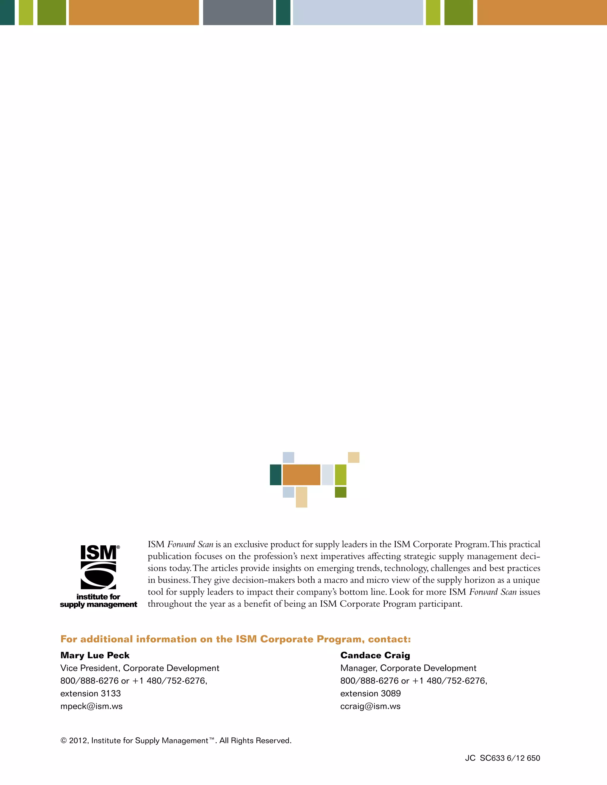 ISM Forward Scan is an exclusive product for supply leaders in the ISM Corporate Program. This practical 
publication focuses on the profession’s next imperatives affecting strategic supply management deci-sions 
today. The articles provide insights on emerging trends, technology, challenges and best practices 
in business. They give decision-makers both a macro and micro view of the supply horizon as a unique 
tool for supply leaders to impact their company’s bottom line. Look for more ISM Forward Scan issues 
throughout the year as a benefit of being an ISM Corporate Program participant. 
For additional information on the ISM Corporate Program, contact: 
Mary Lue Peck 
Vice President, Corporate Development 
800/888-6276 or +1 480/752-6276, 
extension 3133 
mpeck@ism.ws 
Candace Craig 
Manager, Corporate Development 
800/888-6276 or +1 480/752-6276, 
extension 3089 
ccraig@ism.ws 
© 2012, Institute for Supply Management™. All Rights Reserved. 
JC SC633 6/12 650 
