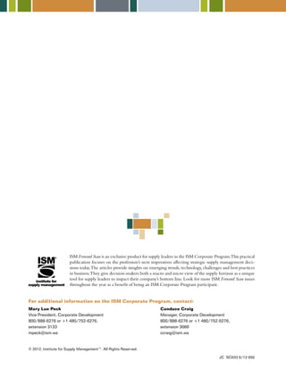 ISM Forward Scan is an exclusive product for supply leaders in the ISM Corporate Program. This practical 
publication focuses on the profession’s next imperatives affecting strategic supply management deci-sions 
today. The articles provide insights on emerging trends, technology, challenges and best practices 
in business. They give decision-makers both a macro and micro view of the supply horizon as a unique 
tool for supply leaders to impact their company’s bottom line. Look for more ISM Forward Scan issues 
throughout the year as a benefit of being an ISM Corporate Program participant. 
For additional information on the ISM Corporate Program, contact: 
Mary Lue Peck 
Vice President, Corporate Development 
800/888-6276 or +1 480/752-6276, 
extension 3133 
mpeck@ism.ws 
Candace Craig 
Manager, Corporate Development 
800/888-6276 or +1 480/752-6276, 
extension 3089 
ccraig@ism.ws 
© 2012, Institute for Supply Management™. All Rights Reserved. 
JC SC633 6/12 650 
