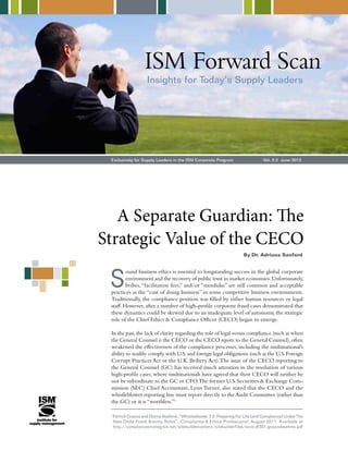 ISM Forward Scan 
Insights for Today’s Supply Leaders 
Exclusively for Supply Leaders in the ISM Corporate Program Vol. 2:3 June 2012 
A Separate Guardian: The 
Strategic Value of the CECO 
By Dr. Adriana Sanford 
Sound business ethics is essential to longstanding success in the global corporate 
environment and the recovery of public trust in market economies. Unfortunately, 
bribes, “facilitation fees,” and/or “mordidas” are still common and acceptable 
practices as the “cost of doing business” in some competitive business environments. 
Traditionally, the compliance position was filled by either human resources or legal 
staff. However, after a number of high-profile corporate fraud cases demonstrated that 
these dynamics could be skewed due to an inadequate level of autonomy, the strategic 
role of the Chief Ethics & Compliance Officer (CECO) began to emerge. 
In the past, the lack of clarity regarding the role of legal versus compliance (such as when 
the General Counsel is the CECO or the CECO reports to the General Counsel), often 
weakened the effectiveness of the compliance processes, including the multinational’s 
ability to readily comply with U.S. and foreign legal obligations (such as the U.S. Foreign 
Corrupt Practices Act or the U.K. Bribery Act). The issue of the CECO reporting to 
the General Counsel (GC) has received much attention in the resolution of various 
high-profile cases, where multinationals have agreed that their CECO will neither be 
nor be subordinate to the GC or CFO. The former U.S. Securities & Exchange Com-mission 
(SEC) Chief Accountant, Lynn Turner, also stated that the CECO and the 
whistleblower reporting line must report directly to the Audit Committee (rather than 
the GC) or it is “worthless.”1 
1 Patrick Gnazzo and Donna Boehme, “Whistleblower 3.0: Preparing For Life (and Compliance) Under The 
New Dodd-Frank Bounty Rules”, Compliance & Ethics Professional, August 2011. Available at 
http://compliancestrategists.net/sitebuildercontent/sitebuilderfiles/scce.df301.gnazzoboehme.pdf 
 