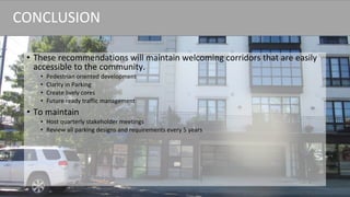 • These recommendations will maintain welcoming corridors that are easily
accessible to the community.
• Pedestrian oriented development
• Clarity in Parking
• Create lively cores
• Future ready traffic management
• To maintain
• Host quarterly stakeholder meetings
• Review all parking designs and requirements every 5 years
CONCLUSION
 