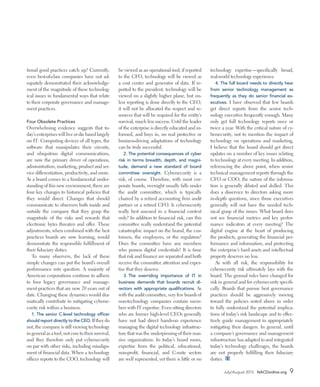 July/August 2015 NACDonline.org 9
tional good practices catch up? Currently,
even best-of-class companies have not ad-
equately demonstrated their acknowledge-
ment of the magnitude of these technolog-
ical issues in fundamental ways that relate
to their corporate governance and manage-
ment practices.
Four Obsolete Practices
Overwhelming evidence suggests that to-
day’s enterprises will live or die based largely
on IT. Computing devices of all types, the
software that manipulates their circuits,
and ubiquitous digital communications,
are now the primary driver of operations,
administration, marketing, product and ser-
vice differentiation, productivity, and more.
As a board comes to a fundamental under-
standing of this new environment, there are
four key changes to historical policies that
they would direct. Changes that should
communicate to observers both inside and
outside the company that they grasp the
magnitude of the risks and rewards that
electronic bytes threaten and offer. These
adjustments, when combined with the best
practices boards are now learning, would
demonstrate the responsible fulfillment of
their fiduciary duties.
To many observers, the lack of these
simple changes can put the board’s overall
performance into question. A majority of
American corporations continue to adhere
to four legacy governance and manage-
ment practices that are now 20 years out of
date. Changing these dynamics would dra-
matically contribute to mitigating cyberse-
curity risk within a business.
1.	The senior C-level technology officer
should report directly to the CEO. If they do
not, the company is still viewing technology
in general as a tool, not core to their survival,
and they therefore only put cybersecurity
on par with other risks, including misalign-
ment of financial data. When a technology
officer reports to the COO, technology will
be viewed as an operational tool; if reported
to the CFO, technology will be viewed as
a cost center and generator of data. If re-
ported to the president, technology will be
viewed on a slightly higher plane, but un-
less reporting is done directly to the CEO,
it will not be allocated the respect and re-
sources that will be required for the entity’s
survival, much less success. Until the leader
of the enterprise is directly educated and in-
formed, and buys in, no real protective or
business-driving adaptations of technology
can be truly successful.
2.	The potential consequences of cyber
risk in terms breadth, depth, and magni-
tude, demand a new standard of board
committee oversight. Cybersecurity is a
risk, of course. Therefore, with most cor-
porate boards, oversight usually falls under
the audit committee, which is typically
chaired by a retired accounting firm audit
partner or a retired CFO. Is cybersecurity
really best assessed in a financial context
only? In addition to financial risk, can this
committee really understand the potential
catastrophic impact on the brand, the cus-
tomers, the employees, or the regulators?
Does the committee have any members
who possess digital credentials? It is time
that risk and finance are separated and both
receive the committee attention and exper-
tise that they deserve.
3.	The overriding importance of IT in
business demands that boards recruit di-
rectors with appropriate qualifications. As
with the audit committee, very few boards of
non-technology companies contain mem-
bers with IT expertise. Even sitting directors
who are former high-level CEOs generally
have not had direct hands-on experience
managing the digital technology infrastruc-
ture that was the underpinning of their mas-
sive organizations. In today’s board room,
expertise from the political, educational,
non-profit, financial, and C-suite sectors
are well represented, yet there is little or no
technology expertise—specifically broad,
real-world technology experience.
4.	The full board needs to directly hear
from senior technology management as
frequently as they do senior financial ex-
ecutives. I have observed that few boards
get direct reports from the senior tech-
nology executive frequently enough. Many
only get full technology reports once or
twice a year. With the critical nature of cy-
bersecurity, not to mention the impact of
technology on operations and marketing,
I believe that the board should get direct
updates on a number of key issues relating
to technology at every meeting. In addition,
referencing the above point, when senior
technical management reports through the
CFO or COO, the nature of the informa-
tion is generally diluted and dulled. This
does a disservice to directors asking more
in-depth questions, since those executives
generally will not have the needed tech-
nical grasp of the issues. What board does
not see financial metrics and key perfor-
mance indicators at every meeting? The
digital engine at the heart of producing
the products, generating the financial per-
formance and information, and protecting
the enterprise’s hard assets and intellectual
property deserves no less.
As with all risk, the responsibility for
cybersecurity risk ultimately lays with the
board. The ground rules have changed for
risk in general and for cybersecurity specifi-
cally. Boards that pursue best governance
practices should be aggressively moving
toward the policies noted above in order
to fully understand the potential implica-
tions of today’s risk landscape and to effec-
tively guide management in appropriately
mitigating their dangers. In general, until
a company’s governance and management
infrastructure has adapted to and integrated
today’s technology challenges, the boards
are not properly fulfilling their fiduciary
duties. D
 