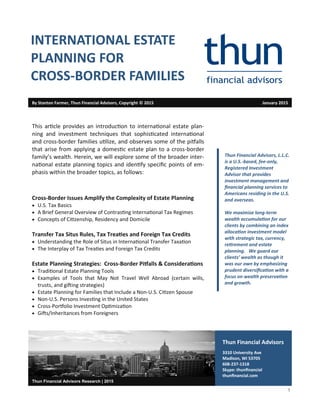 1
Thun Financial Advisors
3310 University Ave
Madison, WI 53705
608-237-1318
Skype: thunfinancial
thunfinancial.com
Thun Financial Advisors Research | 2015
This article provides an introduction to international estate plan-
ning and investment techniques that sophisticated international
and cross-border families utilize, and observes some of the pitfalls
that arise from applying a domestic estate plan to a cross-border
family’s wealth. Herein, we will explore some of the broader inter-
national estate planning topics and identify specific points of em-
phasis within the broader topics, as follows:
Cross-Border Issues Amplify the Complexity of Estate Planning
 U.S. Tax Basics
 A Brief General Overview of Contrasting International Tax Regimes
 Concepts of Citizenship, Residency and Domicile
Transfer Tax Situs Rules, Tax Treaties and Foreign Tax Credits
 Understanding the Role of Situs in International Transfer Taxation
 The Interplay of Tax Treaties and Foreign Tax Credits
Estate Planning Strategies: Cross-Border Pitfalls & Considerations
 Traditional Estate Planning Tools
 Examples of Tools that May Not Travel Well Abroad (certain wills,
trusts, and gifting strategies)
 Estate Planning for Families that Include a Non-U.S. Citizen Spouse
 Non-U.S. Persons Investing in the United States
 Cross-Portfolio Investment Optimization
 Gifts/Inheritances from Foreigners
By Stanton Farmer, Thun Financial Advisors, Copyright © 2015 January 2015
INTERNATIONAL ESTATE
PLANNING FOR
CROSS-BORDER FAMILIES
Thun Financial Advisors, L.L.C.
is a U.S.-based, fee-only,
Registered Investment
Advisor that provides
investment management and
financial planning services to
Americans residing in the U.S.
and overseas.
We maximize long-term
wealth accumulation for our
clients by combining an index
allocation investment model
with strategic tax, currency,
retirement and estate
planning. We guard our
clients’ wealth as though it
was our own by emphasizing
prudent diversification with a
focus on wealth preservation
and growth.
 