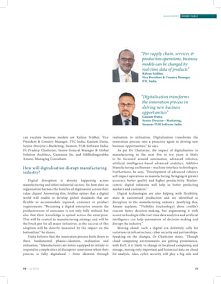 25EM | Jul 2016
management | round-table
can escalate business models are Kalyan Sridhar, Vice
President & Country Manager, PTC India; Gautam Dutta,
Senior Director—Marketing, Siemens PLM Software India;
Dr Pradeep Chatterjee, Senior General Manager & Global
Solution Architect, Cummins Inc and Siddhalingprabhu
Amane, Managing Consultant.
How will digitalisation disrupt manufacturing
industry?
Digital disruption is already happening across
manufacturing and other industrial sectors. So, how does an
organisation harness the benefits of digitisation across their
value chains? Answering this, Sridhar opines that a digital
world will enable to develop global standards that are
flexible to accommodate regional, customer or product
requirements. “Becoming a digital enterprise ensures the
productiveness of associates is not only fully utilised, but
also that their knowledge is spread across the enterprise.
This will be central to manufacturing strategy and will be
the lynch pin for all major initiatives, as the success of this
adoption will be directly measured by the impact on the
bottomline,” he shares.
Dutta believes that the innovation process boils down to
three fundamental phases—ideation, realisation and
utilisation. “Manufacturers are better equipped to initiate or
respond to complexities of disruptive innovation when their
process is fully digitalised – from ideation through
realisation to utilisation. Digitalisation transforms the
innovation process into a proactive agent in driving new
business opportunities,” he says.
As per Dr Chatterjee, the impact of digitalisation in
manufacturing in the next five to ten years is likely
to be focussed around automation, advanced robotics,
artificial intelligence-based advanced analytics, Additive
Manufacturing and human – machine interface technologies.
Furthermore, he says, “Development of advanced robotics
will impact operations in manufacturing, bringing in greater
accuracy, better quality and higher productivity. Market-
centric digital solutions will help in better predicting
markets and customers.”
Digital technologies are also helping with flexibility,
mass & customised production and are identified as
disruptors in the manufacturing industry. Justifying this,
Amane explains, “Visibility (technology) alone couldn’t
execute faster decision-making, but augmenting it with
newer technologies like real-time data analytics and artificial
intelligence can help automation of decision-making and
disrupt the industry.”
Moving ahead, such a digital era definitely calls for
variations in infrastructure, cyber security and partnerships.
Speaking on the changes, Dr Chatterjee states, “Though
cloud computing environments are getting prominence,
with IIoT, it is likely to change to localised computing and
storage, storing only important and historical data on cloud
for analysis. Also, cyber security will play a big role and
“For supply chain, services &
production operations, business
models can be changed by
real-time data of products”
Kalyan Sridhar,
Vice President & Country Manager,
PTC India
“Digitalisation transforms
the innovation process in
driving new business
opportunities”
Gautam Dutta,
Senior Director—Marketing,
Siemens PLM Software India
 