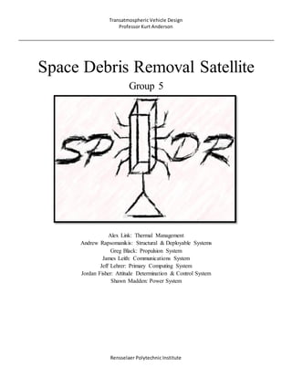 Transatmospheric Vehicle Design
Professor Kurt Anderson
Rensselaer Polytechnic Institute
Space Debris Removal Satellite
Group 5
Alex Link: Thermal Management
Andrew Rapsomanikis: Structural & Deployable Systems
Greg Black: Propulsion System
James Leith: Communications System
Jeff Lehrer: Primary Computing System
Jordan Fisher: Attitude Determination & Control System
Shawn Madden: Power System
 