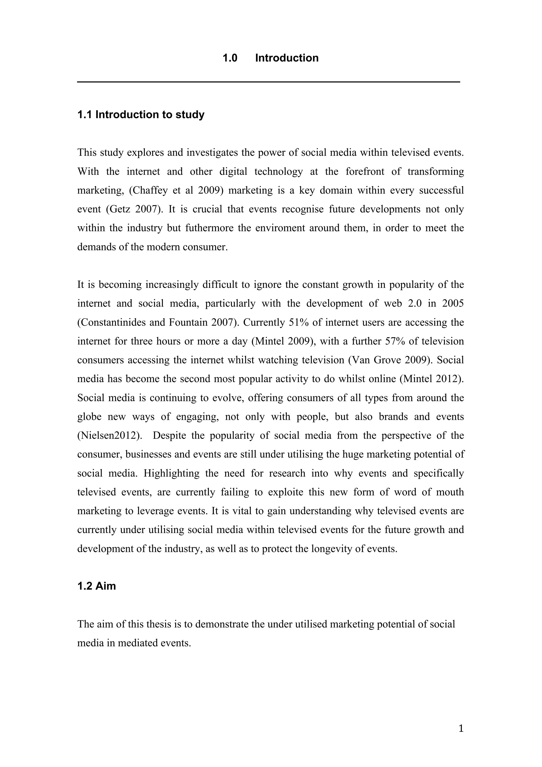   1	
  
1.0 Introduction
_______________________________________________________________
1.1 Introduction to study
This study explores and investigates the power of social media within televised events.
With the internet and other digital technology at the forefront of transforming
marketing, (Chaffey et al 2009) marketing is a key domain within every successful
event (Getz 2007). It is crucial that events recognise future developments not only
within the industry but futhermore the enviroment around them, in order to meet the
demands of the modern consumer.
It is becoming increasingly difficult to ignore the constant growth in popularity of the
internet and social media, particularly with the development of web 2.0 in 2005
(Constantinides and Fountain 2007). Currently 51% of internet users are accessing the
internet for three hours or more a day (Mintel 2009), with a further 57% of television
consumers accessing the internet whilst watching television (Van Grove 2009). Social
media has become the second most popular activity to do whilst online (Mintel 2012).
Social media is continuing to evolve, offering consumers of all types from around the
globe new ways of engaging, not only with people, but also brands and events
(Nielsen2012). Despite the popularity of social media from the perspective of the
consumer, businesses and events are still under utilising the huge marketing potential of
social media. Highlighting the need for research into why events and specifically
televised events, are currently failing to exploite this new form of word of mouth
marketing to leverage events. It is vital to gain understanding why televised events are
currently under utilising social media within televised events for the future growth and
development of the industry, as well as to protect the longevity of events.
1.2 Aim
The aim of this thesis is to demonstrate the under utilised marketing potential of social
media in mediated events.
 